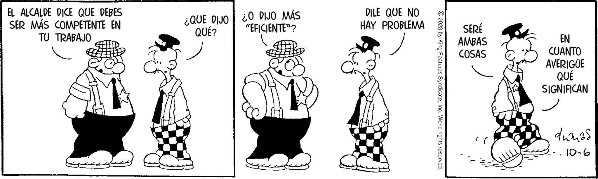 Happy OCR: EL ALCALDE DICE QUE DEBES SER MÁS COMPETENTE EN TU TRABAJO ¿QUE DIJO QUÉ? O DIJO MÁS "EFICIENTE"? DILE QUE NO HAY PROBLEMA © 2023 by King Features SyndicateInc. World rights reserved. SERÉ AMBAS COSAS EN CUANTO AVERIGUE QUÉ SIGNIFICAN dumas 10-6 EL ALCALDE DICE QUE DEBES SER MÁS COMPETENTE EN TU TRABAJO ¿ QUE DIJO QUÉ ? O DIJO MÁS " EFICIENTE " ? DILE QUE NO HAY PROBLEMA © 2023 by King Features SyndicateInc. World rights reserved . SERÉ AMBAS COSAS EN CUANTO AVERIGUE QUÉ SIGNIFICAN dumas 10-6