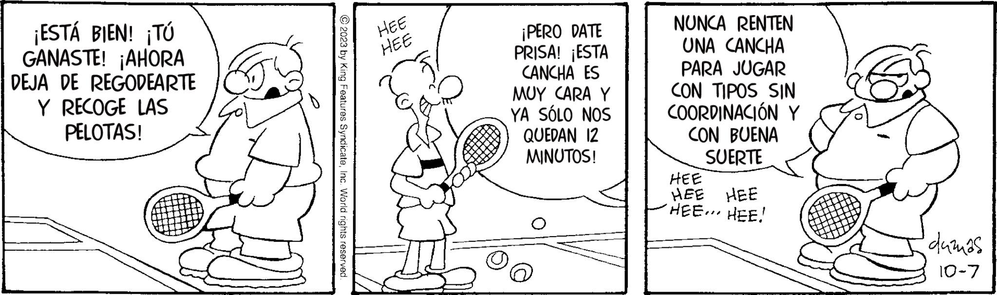 Art OCR: ¡ESTÁ BIEN! ¡Tú GANASTE! ¡AHORA DEJA DE REGODEARTE Y RECOGE LAS PELOTAS! © 2023 by King Features SyndicateInc. World rights reserved. HEE HEE ¡PERO DATE PRISA! ¡ESTA CANCHA ES MUY CARA Y YA SÓLO NOS QUEDAN 12 MINUTOS! NUNCA RENTEN UNA CANCHA PARA JUGAR CON TIPOS SIN COORDINACIÓN Y CON BUENA SUERTE HEE HEE HEE HEE... HEE! dumas 10-7 ¡ ESTÁ BIEN ! ¡ Tú GANASTE ! ¡ AHORA DEJA DE REGODEARTE Y RECOGE LAS PELOTAS ! © 2023 by King Features SyndicateInc. World rights reserved . HEE HEE ¡ PERO DATE PRISA ! ¡ ESTA CANCHA ES MUY CARA Y YA SÓLO NOS QUEDAN 12 MINUTOS ! NUNCA RENTEN UNA CANCHA PARA JUGAR CON TIPOS SIN COORDINACIÓN Y CON BUENA SUERTE HEE HEE HEE HEE ... HEE ! dumas 10-7