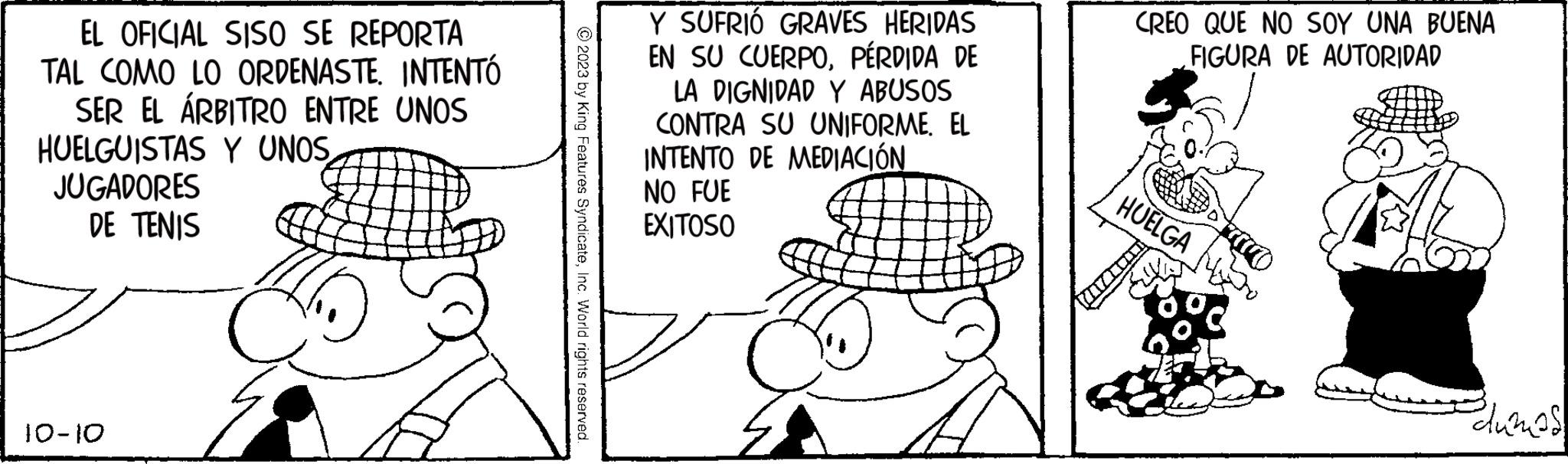 Interaction OCR: EL OFICIAL SISO SE REPORTA TAL COMO LO ORDENASTE. INTENTÓ SER EL ÁRBITRO ENTRE UNOS HUELGUISTAS Y UNOS JUGADORES DE TENIS 10-10 5. © 2023 by King Features SyndicateInc. World rights reserved. Y SUFRIÓ GRAVES HERIDAS EN SU CUERPOPÉRDIDA DE LA DIGNIDAD Y ABUSOS CONTRA SU UNIFORME. EL INTENTO DE MEDIACIÓN NO FUE EXITOSO CREO QUE NO SOY UNA BUENA FIGURA DE AUTORIDAD HUELGA Polumas EL OFICIAL SISO SE REPORTA TAL COMO LO ORDENASTE . INTENTÓ SER EL ÁRBITRO ENTRE UNOS HUELGUISTAS Y UNOS JUGADORES DE TENIS 10-10 5 . © 2023 by King Features SyndicateInc. World rights reserved . Y SUFRIÓ GRAVES HERIDAS EN SU CUERPOPÉRDIDA DE LA DIGNIDAD Y ABUSOS CONTRA SU UNIFORME . EL INTENTO DE MEDIACIÓN NO FUE EXITOSO CREO QUE NO SOY UNA BUENA FIGURA DE AUTORIDAD HUELGA Polumas