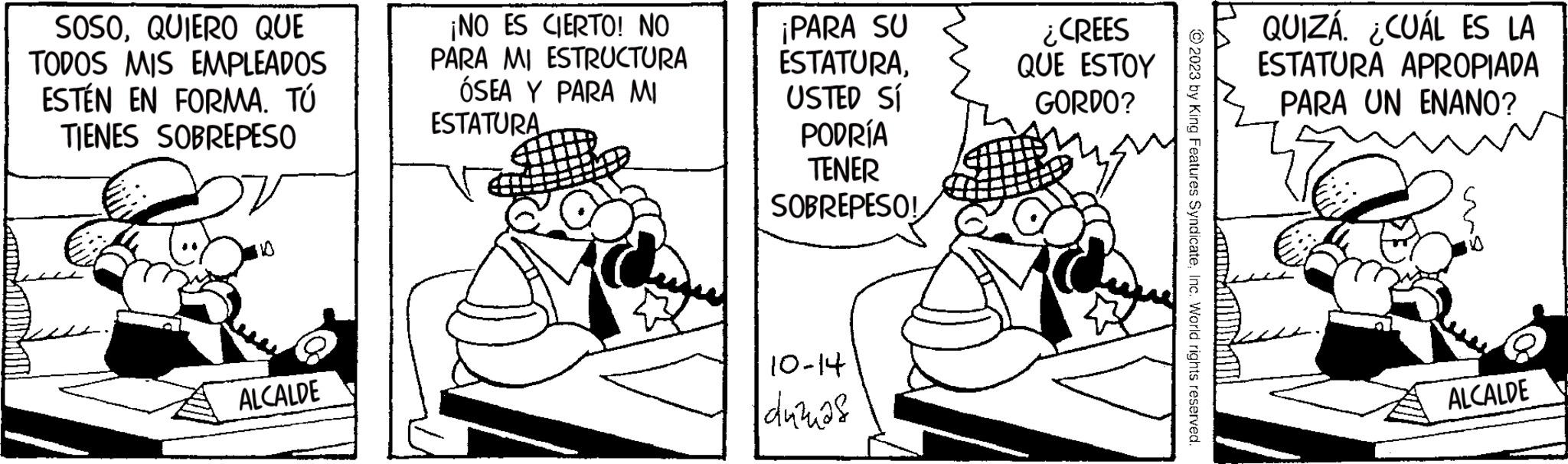 Parallel OCR: anal! SOSOQUIERO QUE TODOS MIS EMPLEADOS ESTÉN EN FORMA. TÚ TIENES SOBREPESO ALCALDE ¡NO ES CIERTO! NO PARA MI ESTRUCTURA ÓSEA Y PARA MI ESTATURA ¡PARA SU ESTATURAUSTED SI PODRÍA TENER SOBREPESO! 10-14 duzas ¿CREES QUE ESTOY GORDO? © 2023 by King Features SyndicateInc. World rights reserved. QUIZÁ. ¿CUÁL ES LA ESTATURA APROPIADA PARA UN ENANO? ALCALDE anal ! SOSOQUIERO QUE TODOS MIS EMPLEADOS ESTÉN EN FORMA . TÚ TIENES SOBREPESO ALCALDE ¡ NO ES CIERTO ! NO PARA MI ESTRUCTURA ÓSEA Y PARA MI ESTATURA ¡ PARA SU ESTATURAUSTED SI PODRÍA TENER SOBREPESO ! 10-14 duzas ¿ CREES QUE ESTOY GORDO ? © 2023 by King Features SyndicateInc. World rights reserved . QUIZÁ . ¿ CUÁL ES LA ESTATURA APROPIADA PARA UN ENANO ? ALCALDE