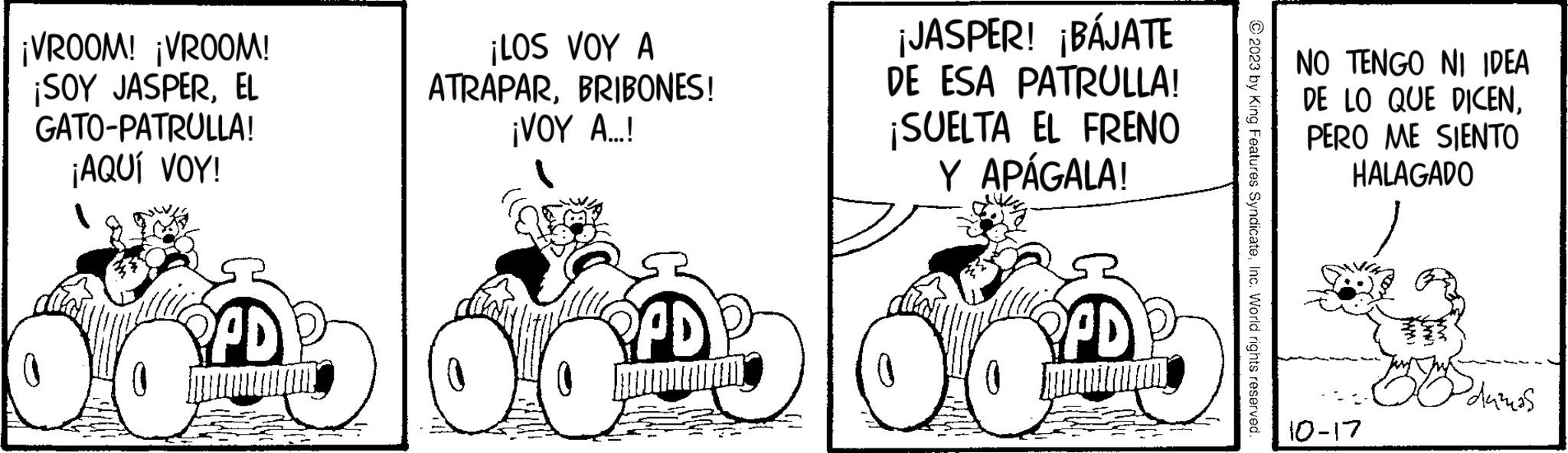 Automotive wheel system OCR: ¡VROOM! ¡VROOM! ¡SOY JASPEREL GATO-PATRULLA! ¡AQUÍ VOY! PPD HAL ¡LOS VOY A ATRAPARBRIBONES! ¡VOY A....! PPD OC ¡JASPER! ¡BÁJATE DE ESA PATRULLA! ¡SUELTA EL FRENO Y APÁGALA! X PPD © 2023 by King Features SyndicateInc. World rights reserved. NO TENGO NI IDEA DE LO QUE DICENPERO ME SIENTO HALAGADO 10-17 Sdužnos ¡ VROOM ! ¡ VROOM ! ¡ SOY JASPEREL GATO - PATRULLA ! ¡ AQUÍ VOY ! PPD HAL ¡ LOS VOY A ATRAPARBRIBONES ! ¡ VOY A .... ! PPD OC ¡ JASPER ! ¡ BÁJATE DE ESA PATRULLA ! ¡ SUELTA EL FRENO Y APÁGALA ! X PPD © 2023 by King Features SyndicateInc. World rights reserved . NO TENGO NI IDEA DE LO QUE DICENPERO ME SIENTO HALAGADO 10-17 Sdužnos