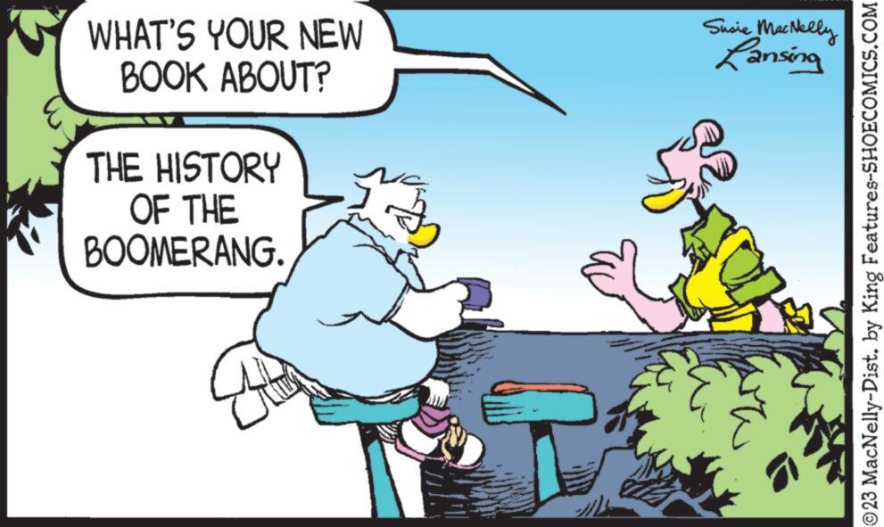 Happy OCR: WHAT'S YOUR NEW BOOK ABOUT? THE HISTORY OF THE BOOMERANG. Susie MacNelly Lansing ?23 MacNelly-Dist. by King Features-SHOECOMICS.COM WHAT'S YOUR NEW BOOK ABOUT ? THE HISTORY OF THE BOOMERANG . Susie MacNelly Lansing ?23 MacNelly - Dist . by King Features-SHOECOMICS.COM