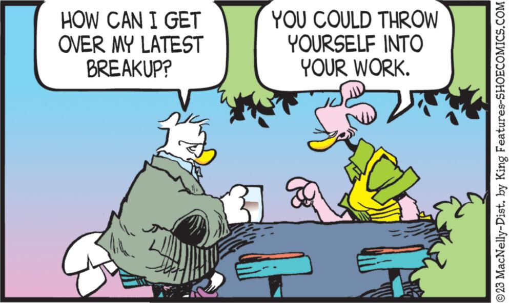 Parallel OCR: HOW CAN I GET OVER MY LATEST BREAKUP? YOU COULD THROW YOURSELF INTO YOUR WORK. © 23 MacNelly-Dist. by King Features-SHOECOMICS.COM HOW CAN I GET OVER MY LATEST BREAKUP ? YOU COULD THROW YOURSELF INTO YOUR WORK . © 23 MacNelly - Dist . by King Features-SHOECOMICS.COM