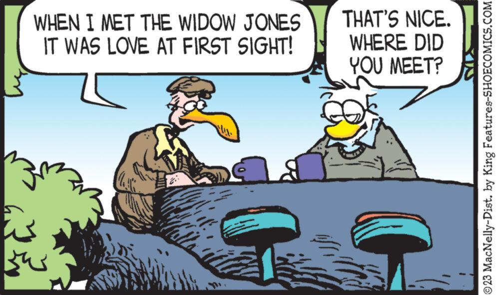 Pleased OCR: 32 WHEN I MET THE WIDOW JONES IT WAS LOVE AT FIRST SIGHT! 41 THAT'S NICE. WHERE DID YOU MEET? ?23 MacNelly-Dist. by King Features-SHOECOMICS.COM 32 WHEN I MET THE WIDOW JONES IT WAS LOVE AT FIRST SIGHT ! 41 THAT'S NICE . WHERE DID YOU MEET ? ?23 MacNelly - Dist . by King Features-SHOECOMICS.COM