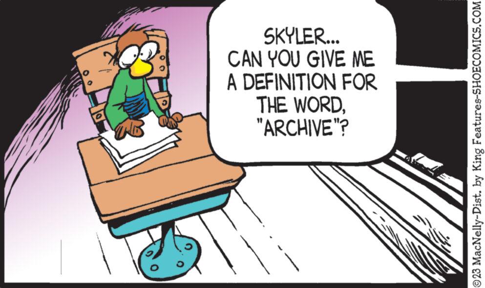 Comfort OCR: SKYLER... CAN YOU GIVE ME A DEFINITION FOR THE WORD"ARCHIVE"? ?23 MacNelly-Dist. by King Features-SHOECOMICS.COM SKYLER ... CAN YOU GIVE ME A DEFINITION FOR THE WORD" ARCHIVE " ? ?23 MacNelly - Dist . by King Features-SHOECOMICS.COM