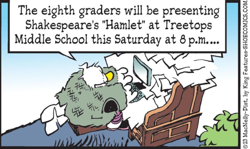 Design OCR: The eighth graders will be presenting Shakespeare's "Hamlet" at Treetops Middle School this Saturday at 8 p.m.... INNT IH is Thi ? YALI Is ?23 MacNelly-Dist. by King Features-SHOECOMICS.COM The eighth graders will be presenting Shakespeare's " Hamlet " at Treetops Middle School this Saturday at 8 p.m .... INNT IH is Thi ? YALI Is ?23 MacNelly - Dist . by King Features-SHOECOMICS.COM