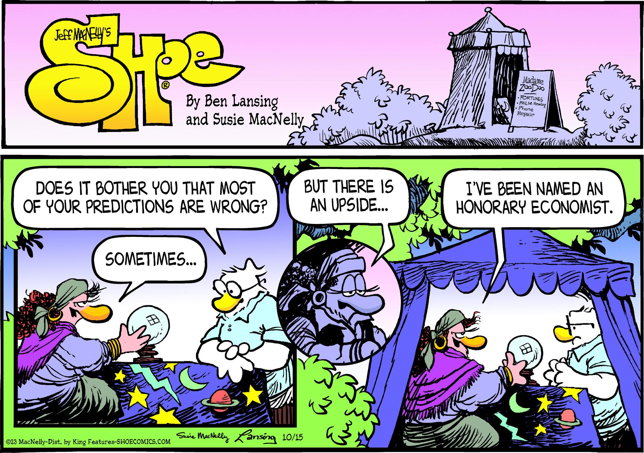 Comics OCR: Jeff MAGNELLY'S DOES IT BOTHER YOU THAT MOST OF YOUR PREDICTIONS ARE WRONG? By Ben Lansing and Susie MacNelly SOMETIMES... 1.8 ©23 MacNelly-Dist. by King Features-SHOECOMICS.COM ANAL Susie MacNelly Lansing 10/15 za u BUT THERE IS AN UPSIDE... 33² que Madame zooDoo FORTUNES PALM Reading • Phone Repair mamama ??? ??? I'VE BEEN NAMED AN HONORARY ECONOMIST. Jeff MAGNELLY'S DOES IT BOTHER YOU THAT MOST OF YOUR PREDICTIONS ARE WRONG ? By Ben Lansing and Susie MacNelly SOMETIMES ... 1.8 © 23 MacNelly - Dist . by King Features-SHOECOMICS.COM ANAL Susie MacNelly Lansing 10/15 za u BUT THERE IS AN UPSIDE ... 33² que Madame zooDoo FORTUNES PALM Reading • Phone Repair mamama ??? ??? I'VE BEEN NAMED AN HONORARY ECONOMIST .