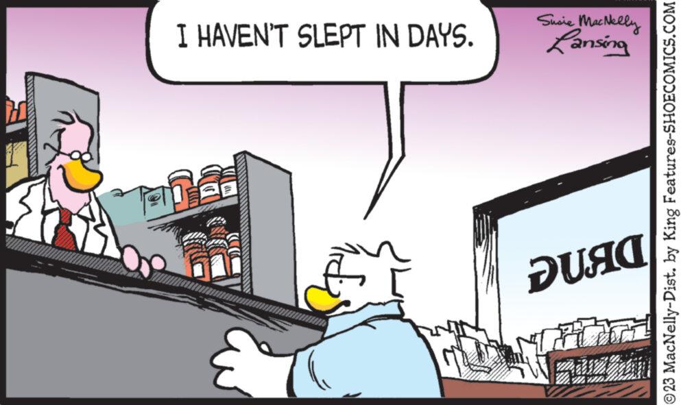 Fictional character OCR: I HAVEN'T SLEPT IN DAYS. g Susie MacNelly Lansing DUAC P ORTEL ©23 MacNelly-Dist. by King Features-SHOECOMICS.COM I HAVEN'T SLEPT IN DAYS . g Susie MacNelly Lansing DUAC P ORTEL © 23 MacNelly - Dist . by King Features-SHOECOMICS.COM