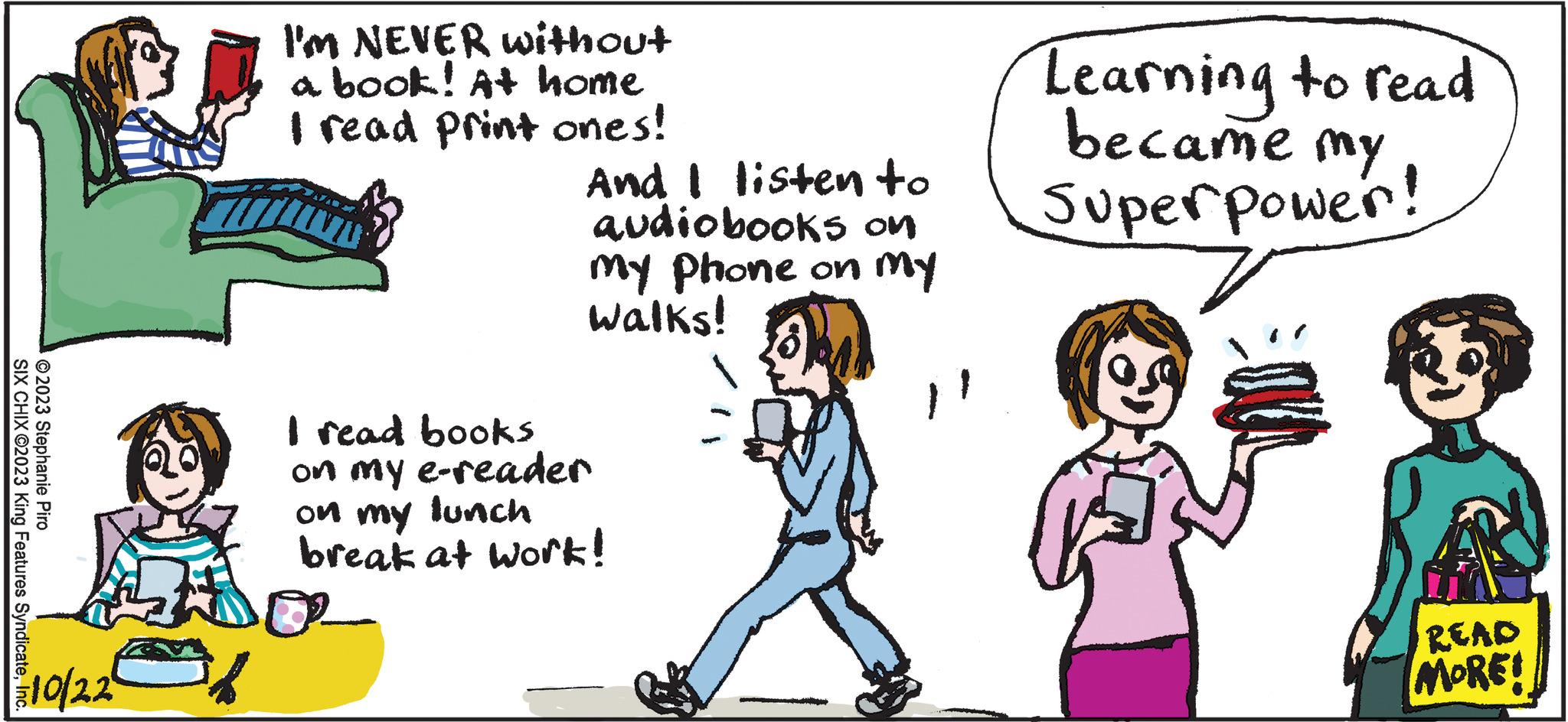 Parallel OCR: ?2023 Stephanie Piro SIX CHIX ©2023 King Features SyndicateInc. 2010/22 I'M NEVER without a book! At home I read print ones! And I listen to audiobooks on my phone on my walks! I read books on my e-reader on my lunch break at work! Learning to read became my Superpower! READ MORE! ?2023 Stephanie Piro SIX CHIX © 2023 King Features SyndicateInc. 2010/22 I'M NEVER without a book ! At home I read print ones ! And I listen to audiobooks on my phone on my walks ! I read books on my e - reader on my lunch break at work ! Learning to read became my Superpower ! READ MORE !