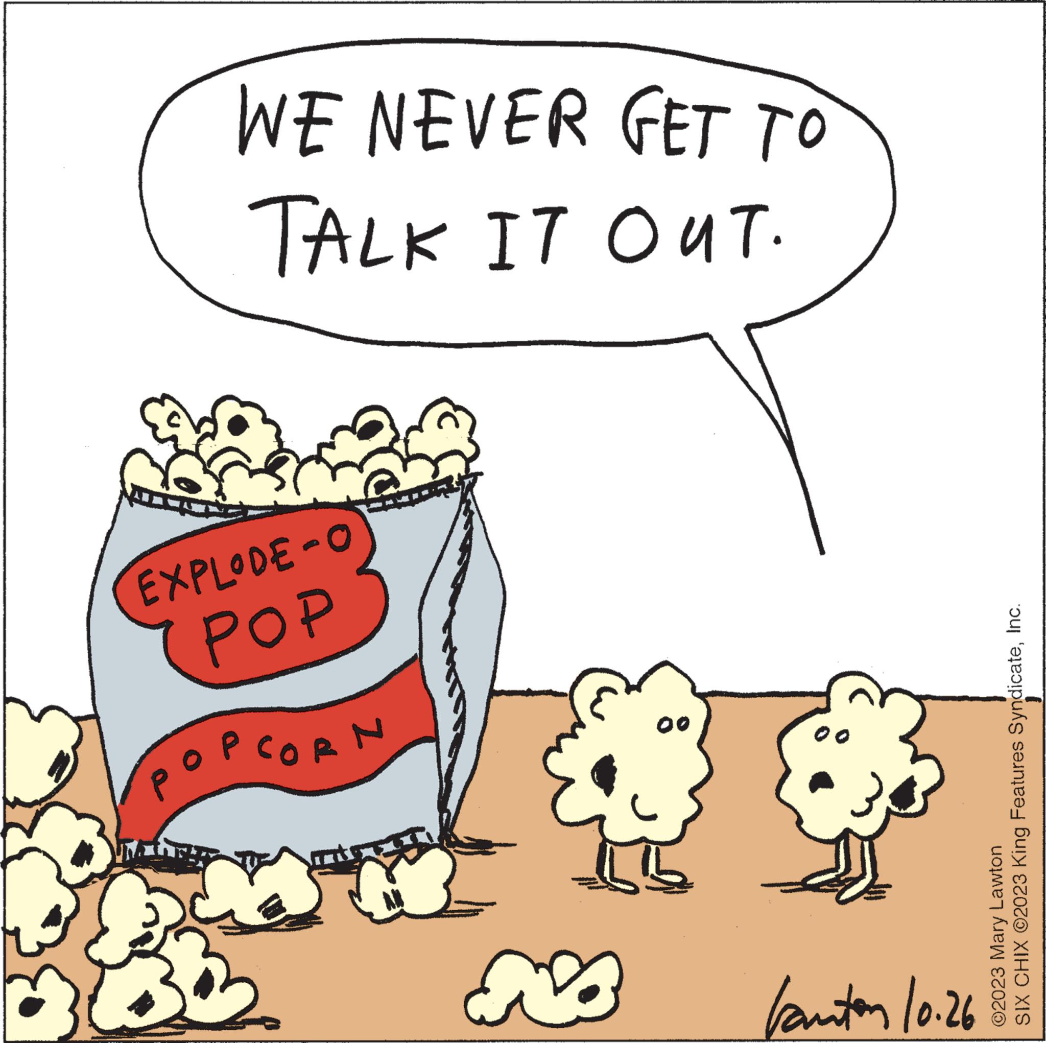 Font OCR: WE NEVER GET TO TALK IT OUT. EXPLODE-O POP CORN E NO 00 b 00 kanton 10.26 SIX CHIX ©2023 King Features SyndicateInc. ©2023 Mary Lawton WE NEVER GET TO TALK IT OUT . EXPLODE - O POP CORN E NO 00 b 00 kanton 10.26 SIX CHIX © 2023 King Features SyndicateInc. © 2023 Mary Lawton