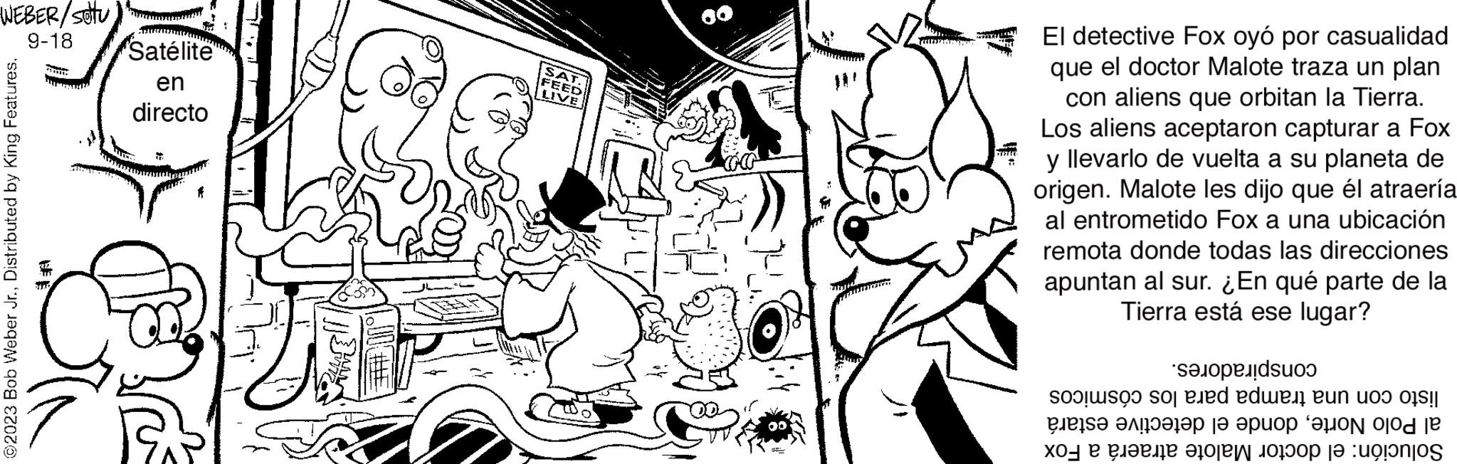 Art OCR: WEBER/SOTU 9-18 ©2023 Bob Weber Jr.Distributed by King Features. TOT Satélite en directo / #HE SAT. FEED LIVE El detective Fox oyó por casualidad que el doctor Malote traza un plan con aliens que orbitan la Tierra. Los aliens aceptaron capturar a Fox y llevarlo de vuelta a su planeta de origen. Malote les dijo que él atraería al entrometido Fox a una ubicación remota donde todas las direcciones apuntan al sur. ¿En qué parte de la Tierra está ese lugar? sa o de Pleis? ??!???? ?? ????? ?ON Ojod je ??? ? ?????? ?0??? ?????? ?? :ugonjo WEBER / SOTU 9-18 © 2023 Bob Weber Jr.Distributed by King Features . TOT Satélite en directo / #HE SAT . FEED LIVE El detective Fox oyó por casualidad que el doctor Malote traza un plan con aliens que orbitan la Tierra . Los aliens aceptaron capturar a Fox y llevarlo de vuelta a su planeta de origen . Malote les dijo que él atraería al entrometido Fox a una ubicación remota donde todas las direcciones apuntan al sur . ¿ En qué parte de la Tierra está ese lugar ? sa o de Pleis? ?? ! ???? ?? ????? ?ON Ojod je ??? ? ?????? ?0??? ?????? ?? : ugonjo