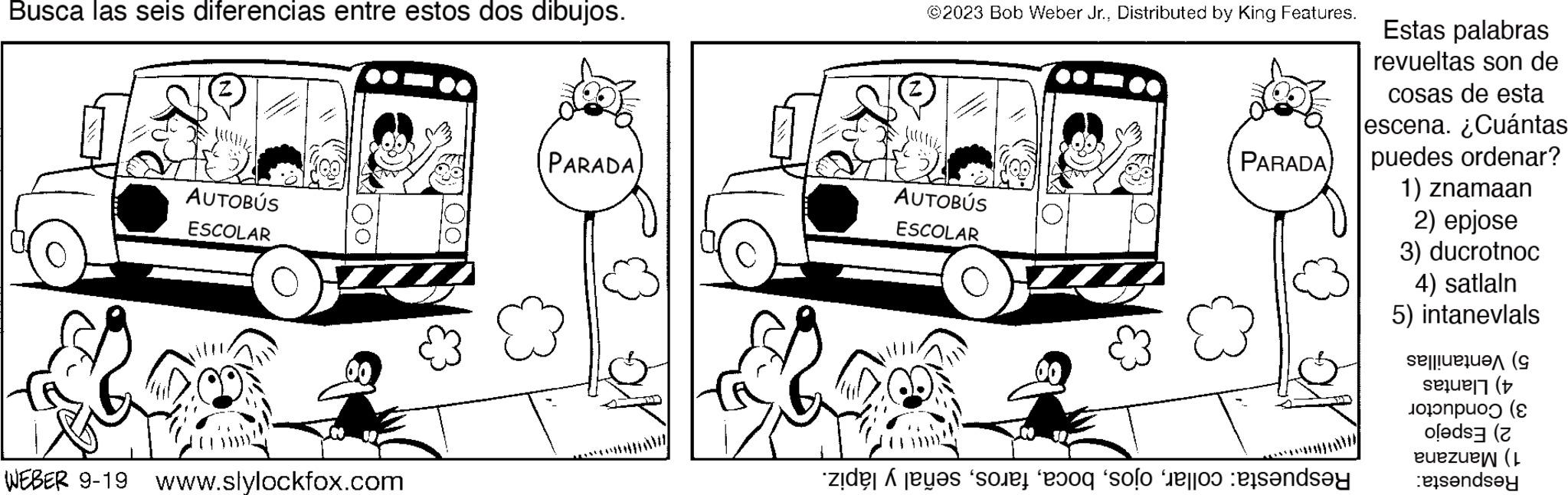 Mode of transport OCR: Busca las seis diferencias entre estos dos dibujos. AUTOBÚS ESCOLAR WEBER 9-19 www.slylockfox.com PARADA @2023 Bob Weber Jr.Distributed by King Features. AUTOBÚS ESCOLAR PARADA ***** de son ho solo per sandsy Estas palabras revueltas son de cosas de esta escena. ¿Cuántas puedes ordenar? 1) znamaan 2) epjose 3) ducrotnoc 4) satlaln 5) intanevlals ( ( ( ( euezuew (L essendsey Busca las seis diferencias entre estos dos dibujos . AUTOBÚS ESCOLAR WEBER 9-19 www.slylockfox.com PARADA @ 2023 Bob Weber Jr.Distributed by King Features . AUTOBÚS ESCOLAR PARADA ***** de son ho solo per sandsy Estas palabras revueltas son de cosas de esta escena . ¿ Cuántas puedes ordenar ? 1 ) znamaan 2 ) epjose 3 ) ducrotnoc 4 ) satlaln 5 ) intanevlals ( ( ( ( euezuew ( L essendsey