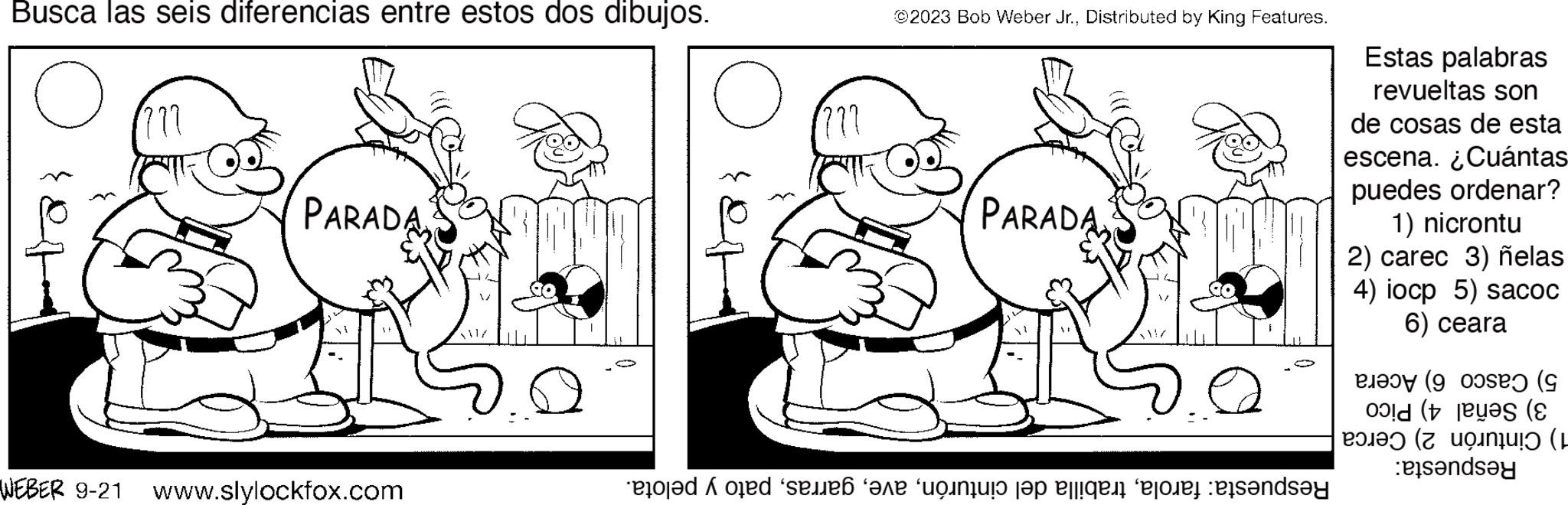 Gesture OCR: Busca las seis diferencias entre estos dos dibujos. o ??? PARADA WEBER 9-21 www.slylockfox.com set ??? @2023 Bob Weber Jr.Distributed by King Features. PARADA e od sebe into the fight before sandsy Estas palabras revueltas son de cosas de esta escena. ¿Cuántas puedes ordenar? 1) nicrontu 2) carec 3) ñelas 4) iocp 5) sacoc 6) ceara (9 ( ( tende nu (9 (e Busca las seis diferencias entre estos dos dibujos . o ??? PARADA WEBER 9-21 www.slylockfox.com set ??? @ 2023 Bob Weber Jr.Distributed by King Features . PARADA e od sebe into the fight before sandsy Estas palabras revueltas son de cosas de esta escena . ¿ Cuántas puedes ordenar ? 1 ) nicrontu 2 ) carec 3 ) ñelas 4 ) iocp 5 ) sacoc 6 ) ceara ( 9 ( ( tende nu ( 9 ( e