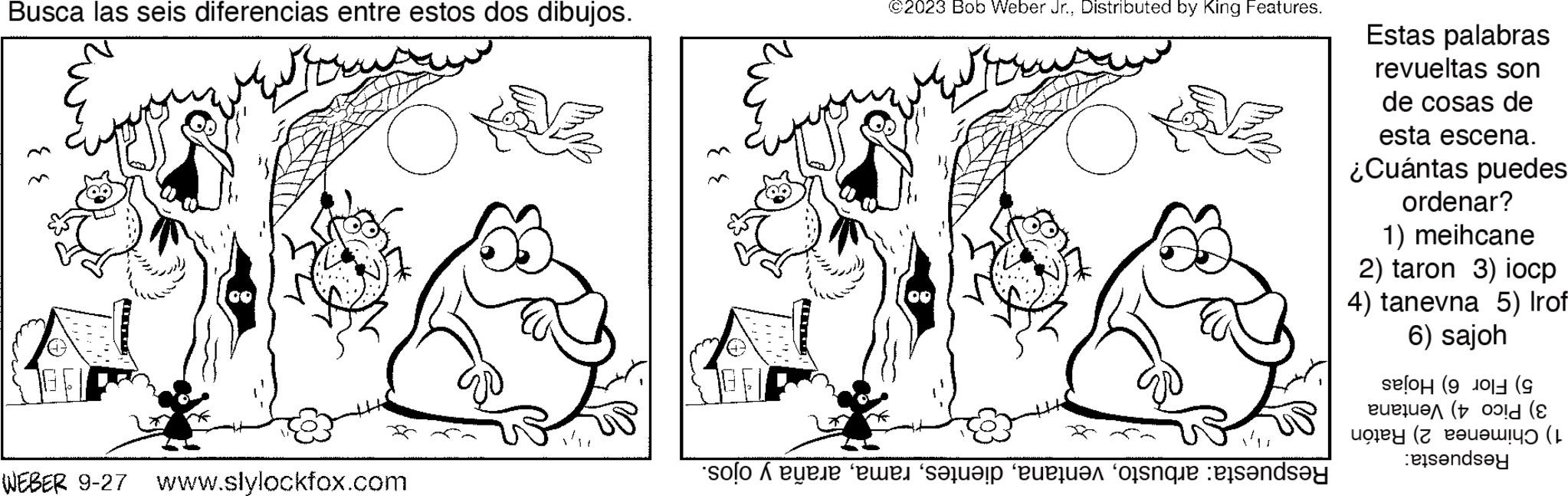 Happy OCR: Busca las seis diferencias entre estos dos dibujos. ?? [D 00 ? ?? WEBER 9-27 www.slylockfox.com NE - ©2023 Bob Weber Jr.Distributed by King Features. 00 ?? ?? solo di ewe“s?lu??p ‘euequým ‘oßanque ets?nd? Estas palabras revueltas son de cosas de esta escena. ¿Cuántas puedes ordenar? 1) meihcane 2) taron 3) iocp 4) tanevna 5) Irof 6) sajoh (9 eue u?? (+ old (& ay ( :eisandsey Busca las seis diferencias entre estos dos dibujos . ?? [ D 00 ? ?? WEBER 9-27 www.slylockfox.com NE - © 2023 Bob Weber Jr.Distributed by King Features . 00 ?? ?? solo di ewe“ s?lu??p ‘ euequým ‘ oßanque ets?nd? Estas palabras revueltas son de cosas de esta escena . ¿ Cuántas puedes ordenar ? 1 ) meihcane 2 ) taron 3 ) iocp 4 ) tanevna 5 ) Irof 6 ) sajoh ( 9 eue u?? ( + old ( & ay ( : eisandsey