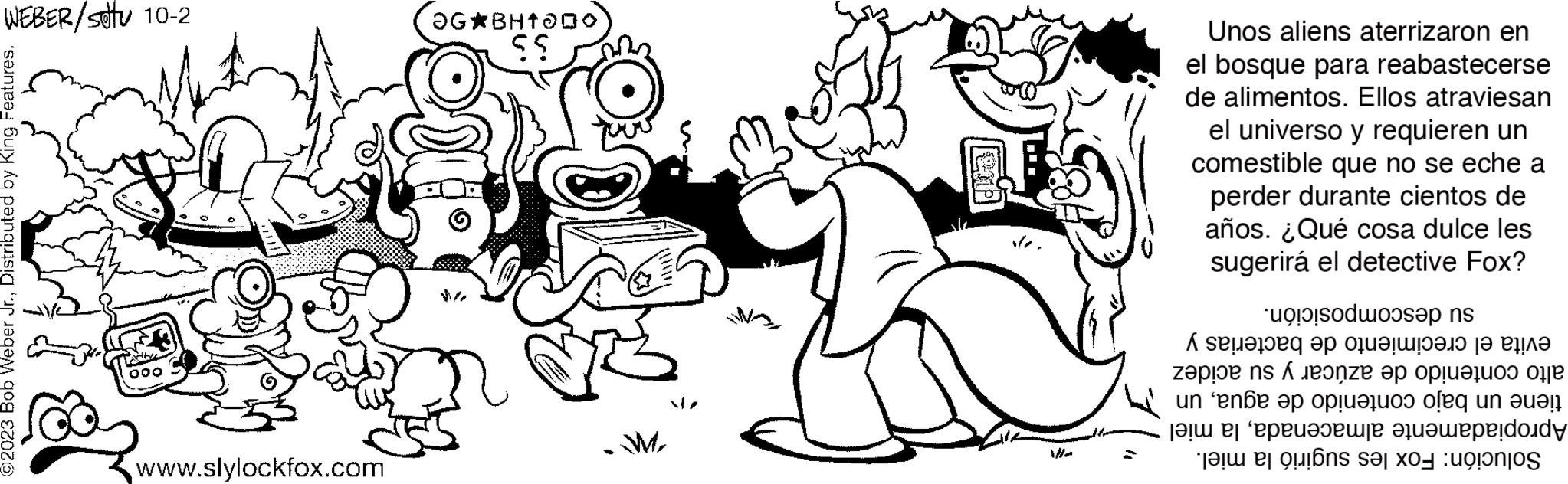Font OCR: WEBER/stu 10-2 ©2023 Bob Weber Jr.Distributed by King Features. 000 www.slylockfox.com OG BH100 $$ M Unos aliens aterrizaron en el bosque para reabastecerse de alimentos. Ellos atraviesan el universo y requieren un comestible que no se eche a perder durante cientos de años. ¿Qué cosa dulce les sugerirá el detective Fox? su descomposición. evita el crecimiento de bacterias y alto contenido de azúcar y su acidez tiene un bajo contenido de aguaun Apropiadamente almacenadala miel Solución: Fox les sugirió la miel. WEBER / stu 10-2 © 2023 Bob Weber Jr.Distributed by King Features . 000 www.slylockfox.com OG BH100 $$ M Unos aliens aterrizaron en el bosque para reabastecerse de alimentos . Ellos atraviesan el universo y requieren un comestible que no se eche a perder durante cientos de años . ¿ Qué cosa dulce les sugerirá el detective Fox ? su descomposición . evita el crecimiento de bacterias y alto contenido de azúcar y su acidez tiene un bajo contenido de aguaun Apropiadamente almacenadala miel Solución : Fox les sugirió la miel .
