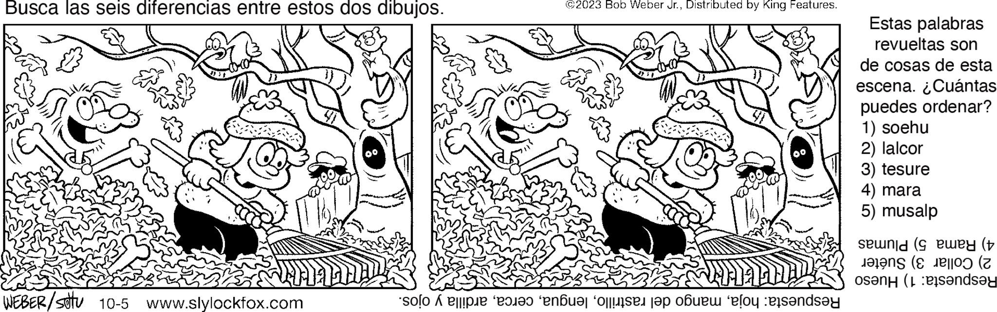 Happy OCR: Busca las seis diferencias entre estos dos dibujos. WEBER/sotu 10-5 www.slylockfox.com ©2023 Bob Weber Jr.Distributed by King Features. so that no one b lo sends?y Estas palabras revueltas son de cosas de esta escena. ¿Cuántas puedes ordenar? 1) soehu 2) lalcor 3) tesure 4) mara 5) musalp seonid (9 ewey (t en sandsy Busca las seis diferencias entre estos dos dibujos . WEBER / sotu 10-5 www.slylockfox.com © 2023 Bob Weber Jr.Distributed by King Features . so that no one b lo sends?y Estas palabras revueltas son de cosas de esta escena . ¿ Cuántas puedes ordenar ? 1 ) soehu 2 ) lalcor 3 ) tesure 4 ) mara 5 ) musalp seonid ( 9 ewey ( t en sandsy