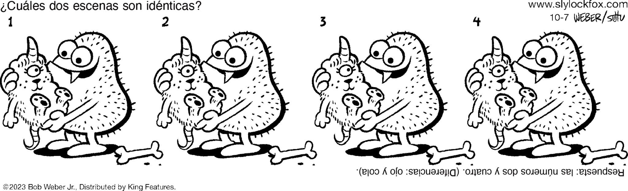 Organism OCR: ¿Cuáles dos escenas son idénticas? 1 2 @2023 Bob Weber Jr.Distributed by King Features. 3 www.slylockfox.com 10-7 WEBER/stu ( o ) o so so se na ¿ Cuáles dos escenas son idénticas ? 1 2 @ 2023 Bob Weber Jr.Distributed by King Features . 3 www.slylockfox.com 10-7 WEBER / stu ( o ) o so so se na