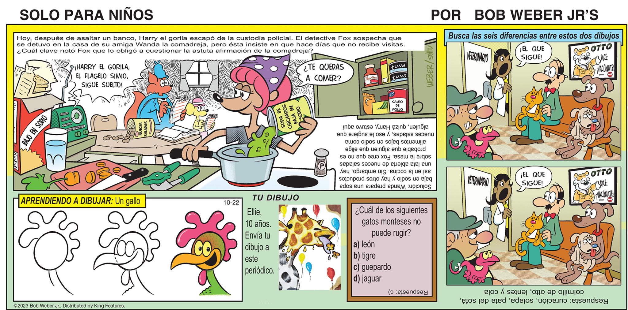Font OCR: SOLO PARA NIÑOS HoyHarry el gorila escapó de la custodia policial. El detective Fox sospecha que se detuvo en la casa de su amiga Wanda la comadrejapero ésta insiste en que hace días que no recibe visitas. ¿Cuál clave notó Fox que lo obligó a cuestionar la astuta afirmación de la comadreja? BAJO EN SODIO 382827 XXXSHAD COMAND HARRY EL GORILASIGUE SUELTO! CC APRENDIENDO A DIBUJAR: Un gallo RALLY ©2023 Bob Weber Jr.Distributed by King Features. 10-22 EllieTU DIBUJO 10 años. Envía tu 88** dibujo a SOPA DE este ÍCHAROS periódico. BAJA EN SODIO ¿TE QUEDAS A COMER? ne en Paprika tuna tuna CALDO DE POLLO e in los e os seres van e po te ole ole be an eine en god se o be to a sepeles s?b? e que as a s e por su dos en el a) león b) tigre c) guepardo d) jaguar POR BOB WEBER JR'S WEBER/ Setu se ele eun esposte eleq punto ¿Cuál de los siguientes gatos monteses no puede rugir? (onde Busca las seis diferencias entre estos dos dibujos VETERINARIO OTTO 3 DICE VACONATE Dil: VETERINARIO Er ¡EL QUE SIGUE! ¡EL QUE SIGUE! 16 COTTO C Ce to set it as to op te doen en DICE: VACONATE! SOLO PARA NIÑOS Hoydespués de asaltar un bancoHarry el gorila escapó de la custodia policial . El detective Fox sospecha que se detuvo en la casa de su amiga Wanda la comadrejapero ésta insiste en que hace días que no recibe visitas . ¿ Cuál clave notó Fox que lo obligó a cuestionar la astuta afirmación de la comadreja ? BAJO EN SODIO 382827 XXXSHAD COMAND HARRY EL GORILAEL FLAGELO SIMIOSIGUE SUELTO ! CC APRENDIENDO A DIBUJAR : Un gallo RALLY © 2023 Bob Weber Jr.Distributed by King Features . 10-22 EllieTU DIBUJO 10 años . Envía tu 88 ** dibujo a SOPA DE este ÍCHAROS periódico . BAJA EN SODIO ¿ TE QUEDAS A COMER ? ne en Paprika tuna tuna CALDO DE POLLO e in los e os seres van e po te ole ole be an eine en god se o be to a sepeles s?b? e que as a s e por su dos en el a ) león b ) tigre c ) guepardo d ) jaguar POR BOB WEBER JR'S WEBER / Setu se ele eun esposte eleq punto ¿ Cuál de los siguientes gatos monteses no puede rugir ? ( onde Busca las seis diferencias entre estos dos dibujos VETERINARIO OTTO 3 DICE VACONATE Dil : VETERINARIO Er ¡ EL QUE SIGUE ! ¡ EL QUE SIGUE ! 16 COTTO C Ce to set it as to op te doen en DICE : VACONATE !