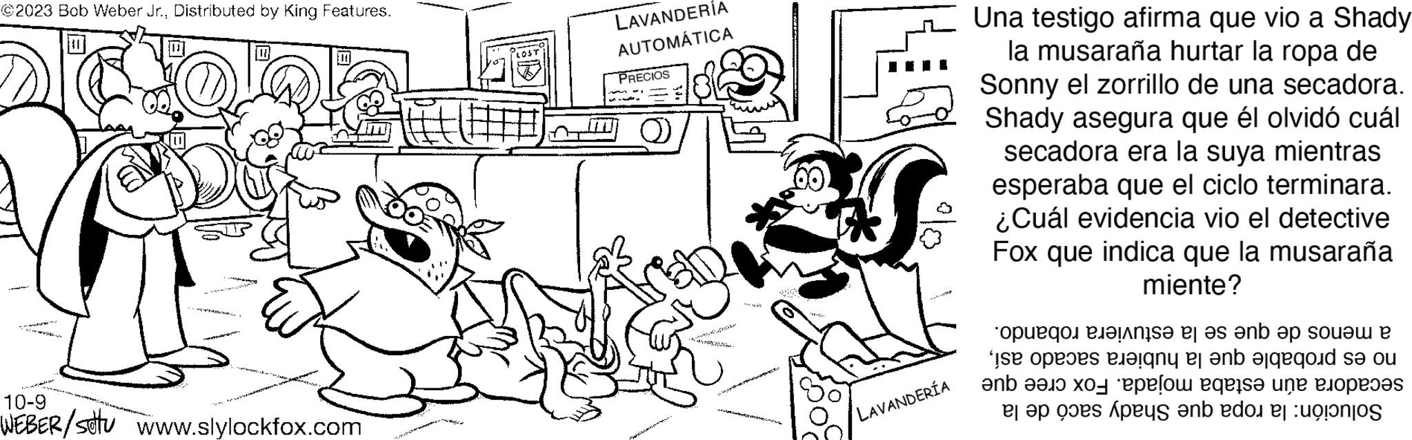 Cartoon OCR: ©2023 Bob Weber Jr.Distributed by King Features. U ? 10 10-9 WEBER/stu www.slylockfox.com "LOST LAVANDERÍA AUTOMÁTICA PRECIOS LAVANDERÍA Una testigo afirma que vio a Shady la musaraña hurtar la ropa de Sonny el zorrillo de una secadora. Shady asegura que él olvidó cuál secadora era la suya mientras esperaba que el ciclo terminara. ¿Cuál evidencia vio el detective Fox que indica que la musaraña miente? o te pe ante el a b ?p souw e care er en god se plote ne s en e e a e Apes and do el conto © 2023 Bob Weber Jr.Distributed by King Features . U ? 10 10-9 WEBER / stu www.slylockfox.com " LOST LAVANDERÍA AUTOMÁTICA PRECIOS LAVANDERÍA Una testigo afirma que vio a Shady la musaraña hurtar la ropa de Sonny el zorrillo de una secadora . Shady asegura que él olvidó cuál secadora era la suya mientras esperaba que el ciclo terminara . ¿ Cuál evidencia vio el detective Fox que indica que la musaraña miente ? o te pe ante el a b ?p souw e care er en god se plote ne s en e e a e Apes and do el conto