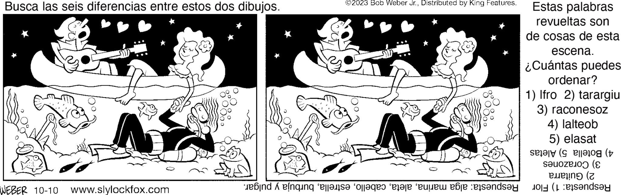 Rectangle OCR: Busca las seis diferencias entre estos dos dibujos. WEBER 10-10 N www.slylockfox.com ©2023 Bob Weber Jr.Distributed by King Features. A bindelning elleis? “off?qes “llare con le sandsy Estas palabras revueltas son de cosas de esta escena. ¿Cuántas puedes ordenar? 1) Ifro 2) tarargiu 3) raconesoz 4) lalteob 5) elasat se log (t (E Ben ( indsay Busca las seis diferencias entre estos dos dibujos . WEBER 10-10 N www.slylockfox.com © 2023 Bob Weber Jr.Distributed by King Features . A bindelning elleis? “ off?qes “ llare con le sandsy Estas palabras revueltas son de cosas de esta escena . ¿ Cuántas puedes ordenar ? 1 ) Ifro 2 ) tarargiu 3 ) raconesoz 4 ) lalteob 5 ) elasat se log ( t ( E Ben ( indsay
