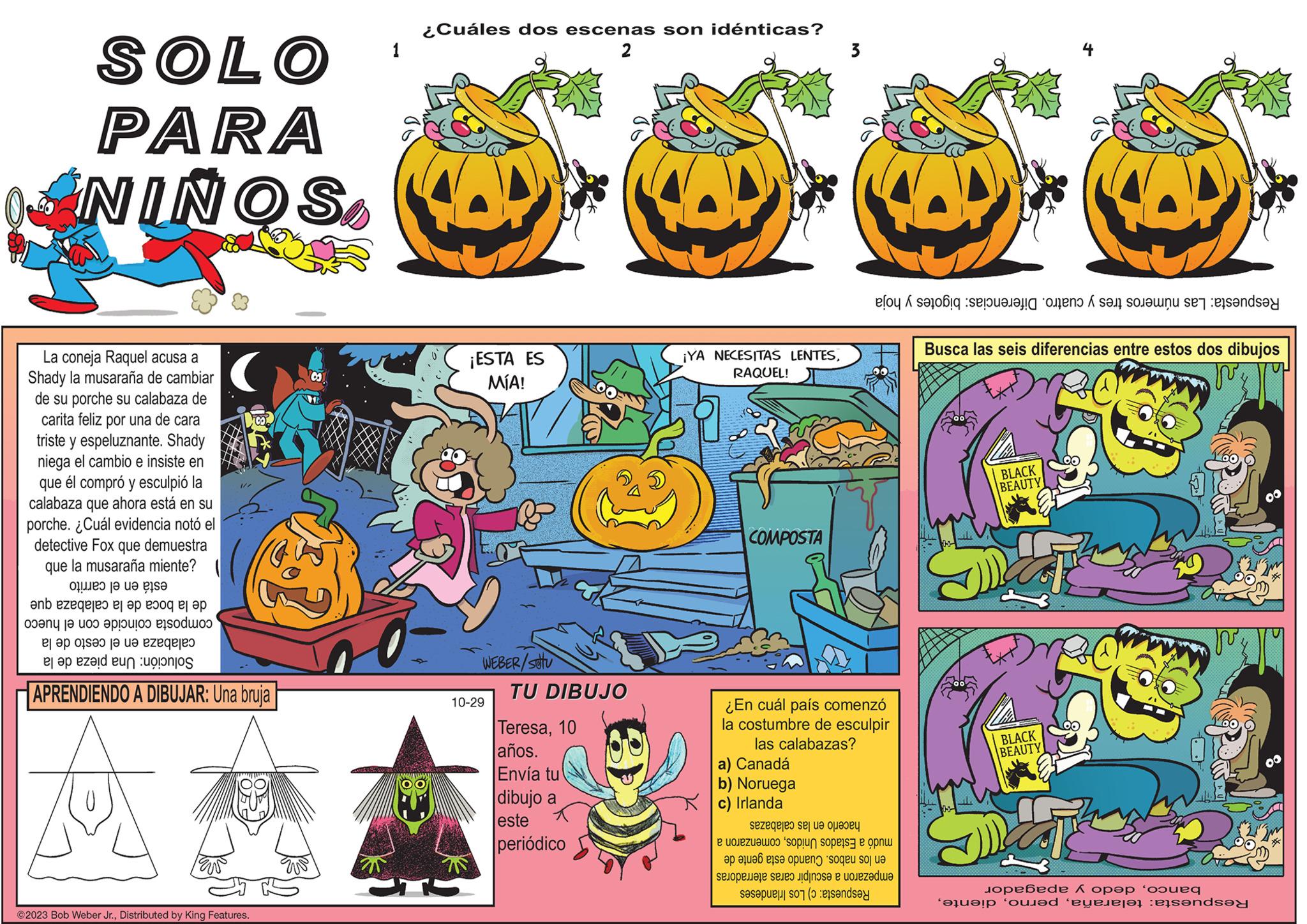 Design OCR: SOLO PARA NIÑOS La coneja Raquel acusa a Shady la musaraña de cambiar de su porche su calabaza de carita feliz por una de cara triste y espeluznante. Shady niega el cambio e insiste en que él compró y esculpió la calabaza que ahora está en su porche. ¿Cuál evidencia notó el detective Fox que demuestra que la musaraña miente? está en el carrito de la boca de la calabaza que composta coincide con el hueco calabaza en el cesto de la de la pieza Solución: Una 1/7 APRENDIENDO A DIBUJAR: Una bruja ©2023 Bob Weber Jr.Distributed by King Features. 0 12 1 ¿Cuáles dos escenas son idénticas? 2 ¡ESTA ES MÍA! S WEBER/Setu 10-29 TU DIBUJO Teresa10 años. Envía tu dibujo a este periódico ¡YA NECESITAS LENTESRAQUEL! COMPOSTA 3 a) Canadá b) Noruega c) Irlanda Respuesta: Las números tres y cuatro. Diferencias: bigotes y hoja ¿En cuál país comenzó la costumbre de esculpir las calabazas? hacerlo en las calabazas mudó a Estados Unidoscomenzaron a en los nabos. Cuando esta gente de empezaron a esculpir caras aterradoras Respuesta: c) Los Irlandeses Busca las seis diferencias entre estos dos dibujos J BLACK BEAUTY BLACK BEAUTY bancodedo y apagador Respuesta: telarañaSOLO PARA NIÑOS La coneja Raquel acusa a Shady la musaraña de cambiar de su porche su calabaza de carita feliz por una de cara triste y espeluznante . Shady niega el cambio e insiste en que él compró y esculpió la calabaza que ahora está en su porche . ¿ Cuál evidencia notó el detective Fox que demuestra que la musaraña miente ? está en el carrito de la boca de la calabaza que composta coincide con el hueco calabaza en el cesto de la de la pieza Solución : Una 1/7 APRENDIENDO A DIBUJAR : Una bruja © 2023 Bob Weber Jr.Distributed by King Features . 0 12 1 ¿ Cuáles dos escenas son idénticas ? 2 ¡ ESTA ES MÍA ! S WEBER / Setu 10-29 TU DIBUJO Teresa10 años . Envía tu dibujo a este periódico ¡ YA NECESITAS LENTESRAQUEL ! COMPOSTA 3 a ) Canadá b ) Noruega c ) Irlanda Respuesta : Las números tres y cuatro . Diferencias : bigotes y hoja ¿ En cuál país comenzó la costumbre de esculpir las calabazas ? hacerlo en las calabazas mudó a Estados Unidoscomenzaron a en los nabos . Cuando esta gente de empezaron a esculpir caras aterradoras Respuesta : c ) Los Irlandeses Busca las seis diferencias entre estos dos dibujos J BLACK BEAUTY BLACK BEAUTY bancodedo y apagador Respuesta : telaraña