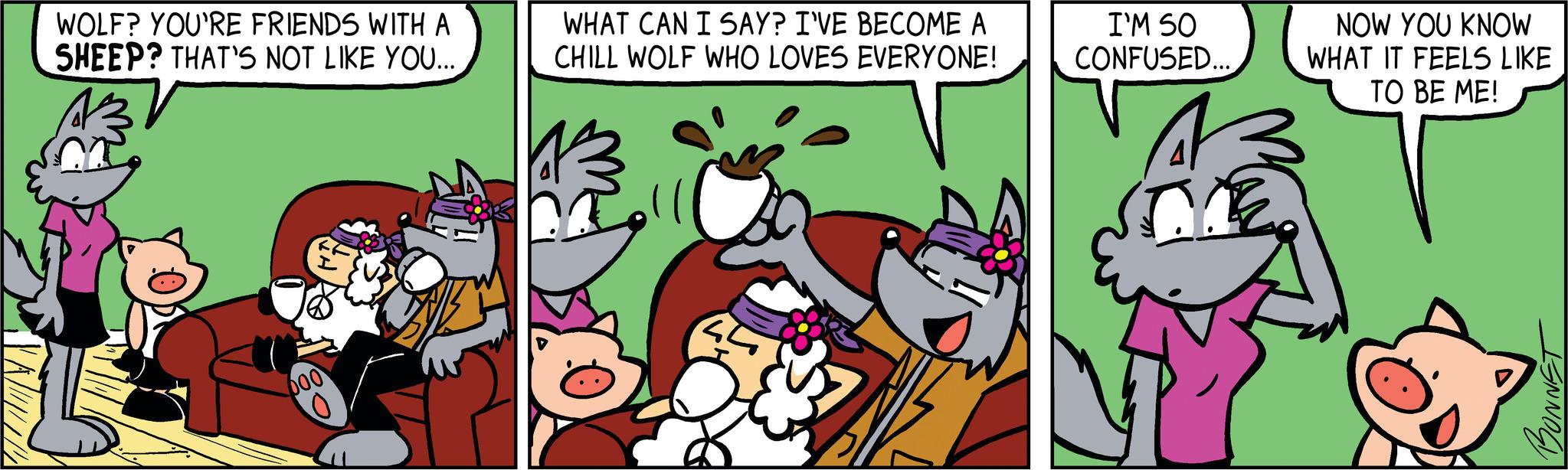 Comic book OCR: WOLF? YOU'RE FRIENDS WITH A SHEEP? THAT'S NOT LIKE YOU... 000 WHAT CAN I SAY? I'VE BECOME A CHILL WOLF WHO LOVES EVERYONE! I'M SO CONFUSED... A NOW YOU KNOW WHAT IT FEELS LIKE TO BE ME! BONNET WOLF ? YOU'RE FRIENDS WITH A SHEEP ? THAT'S NOT LIKE YOU ... 000 WHAT CAN I SAY ? I'VE BECOME A CHILL WOLF WHO LOVES EVERYONE ! I'M SO CONFUSED ... A NOW YOU KNOW WHAT IT FEELS LIKE TO BE ME ! BONNET