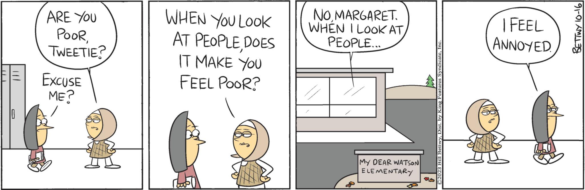 Happy OCR: ARE YOU POORTWEETIE? EXCUSE ME? WHEN YOU LOOK AT PEOPLEDOES IT MAKE YOU FEEL POOR? NOMARGARET. WHEN I LOOK AT/ PEOPLE... MY DEAR WATSON ELEMENTARY ©2023 Bill BettwyInc I FEEL ANNOYED BETTWY 10-161 ARE YOU POORTWEETIE ? EXCUSE ME ? WHEN YOU LOOK AT PEOPLEDOES IT MAKE YOU FEEL POOR ? NOMARGARET . WHEN I LOOK AT / PEOPLE ... MY DEAR WATSON ELEMENTARY © 2023 Bill BettwyDist . by King Features SyndicateInc I FEEL ANNOYED BETTWY 10-161