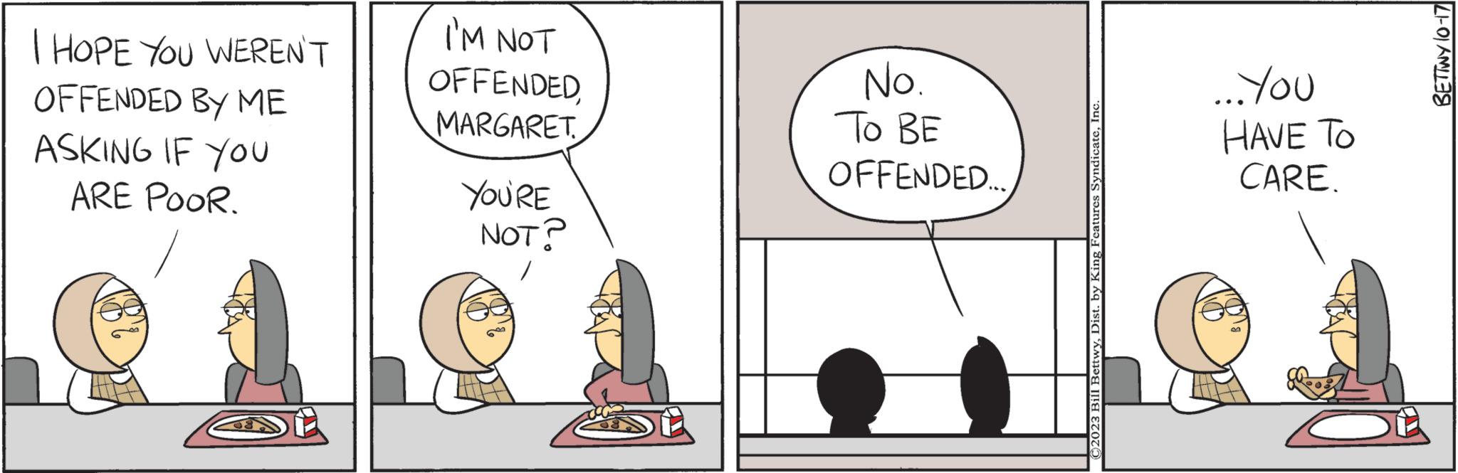 Parallel OCR: I HOPE YOU WEREN'T OFFENDED BY ME ASKING IF YOU ARE POOR. I'M NOT OFFENDEDMARGARET YOU'RE NOT? No. ?? ?? OFFENDED. C2023 Bill BettwyInc ...You HAVE TO CARE. BETTWY 10-17 I HOPE YOU WEREN'T OFFENDED BY ME ASKING IF YOU ARE POOR . I'M NOT OFFENDEDMARGARET YOU'RE NOT ? No. ?? ?? OFFENDED . C2023 Bill BettwyDist . by King Features SyndicateInc ... You HAVE TO CARE . BETTWY 10-17