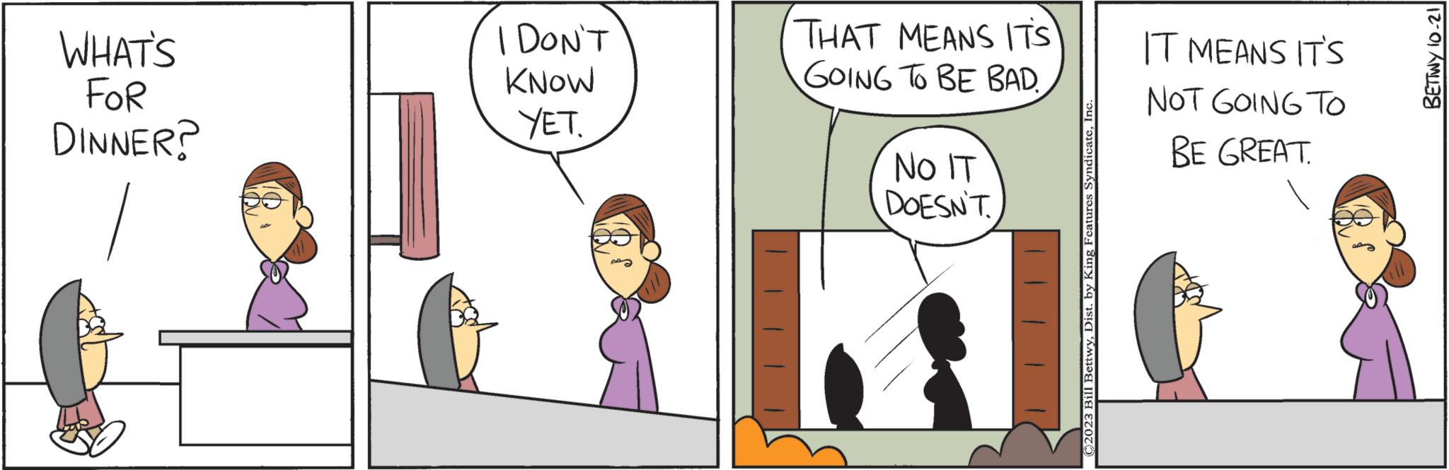 Interaction OCR: WHAT'S FOR DINNER? I DON'T KNOW YET. THAT MEANS ITS GOING TO BE BAD. NO IT DOESN'T ©2023 Bill BettwyInc IT MEANS IT'S NOT GOING TO BE GREAT. BETTWY 10-21 WHAT'S FOR DINNER ? I DON'T KNOW YET . THAT MEANS ITS GOING TO BE BAD . NO IT DOESN'T © 2023 Bill BettwyDist . by King Features SyndicateInc IT MEANS IT'S NOT GOING TO BE GREAT . BETTWY 10-21