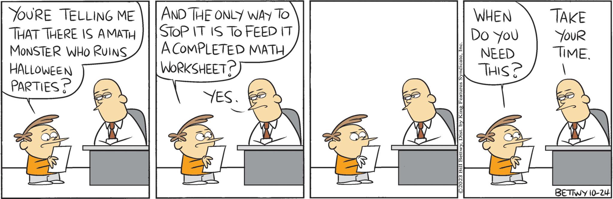 Conversation OCR: YOU'RE TELLING ME THAT THERE IS AMATH MONSTER WHO RUINS HALLOWEEN PARTIES? AND THE ONLY WAY TO STOP IT IS TO FEED IT A COMPLETED MATH WORKSHEET? YES. ©2023 Bill BettwyInc WHEN DO YOU NEED THIS? TAKE YOUR TIME. BETTWY 10-24 YOU'RE TELLING ME THAT THERE IS AMATH MONSTER WHO RUINS HALLOWEEN PARTIES ? AND THE ONLY WAY TO STOP IT IS TO FEED IT A COMPLETED MATH WORKSHEET ? YES . © 2023 Bill BettwyDist . by King Features SyndicateInc WHEN DO YOU NEED THIS ? TAKE YOUR TIME . BETTWY 10-24