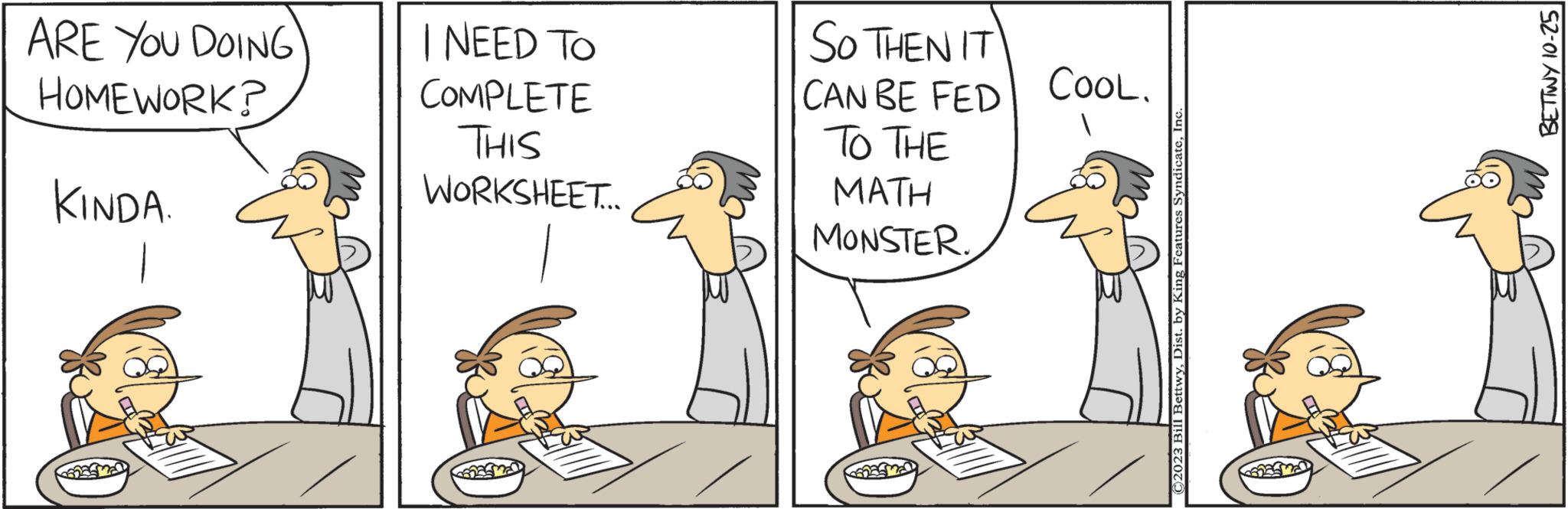 Adaptation OCR: ARE YOU DOING HOMEWORK? KINDA. I NEED TO COMPLETE THIS WORKSHEET... So THEN IT CAN BE FED TO THE MATH MONSTER. CooL. C2023 Bill BettwyInc BETTWY 10-25 ARE YOU DOING HOMEWORK ? KINDA . I NEED TO COMPLETE THIS WORKSHEET ... So THEN IT CAN BE FED TO THE MATH MONSTER . CooL . C2023 Bill BettwyDist . by King Features SyndicateInc BETTWY 10-25