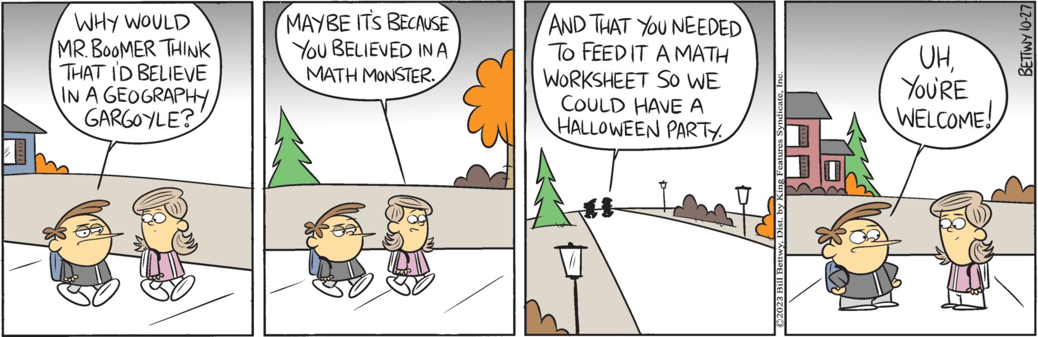 Comics OCR: WHY WOULD MR. BOOMER THINK THAT I'D BELIEVE IN A GEOGRAPHY GARGOYLE? MAYBE ITS BECAUSE YOU BELIEVED IN A MATH MONSTER. AND THAT YOU NEEDED TO FEED IT A MATH WORKSHEET SO WE COULD HAVE A HALLOWEEN PARTY. H ©2023 Bill BettwyInc UHYOU'RE WELCOME! BETTWY 10-27 WHY WOULD MR . BOOMER THINK THAT I'D BELIEVE IN A GEOGRAPHY GARGOYLE ? MAYBE ITS BECAUSE YOU BELIEVED IN A MATH MONSTER . AND THAT YOU NEEDED TO FEED IT A MATH WORKSHEET SO WE COULD HAVE A HALLOWEEN PARTY . H © 2023 Bill BettwyDist . by King Features SyndicateInc UHYOU'RE WELCOME ! BETTWY 10-27