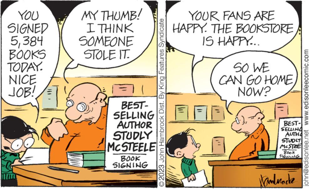 Conversation OCR: YOU SIGNED 5384 BOOKS TODAY. NICE JOB! MY THUMB! I THINK SOMEONE STOLE IT. BEST- SELLING AUTHOR STUDLY MCSTEELE BOOK SIGNING © 2023 John Hambrock Dist. By King Features Syndicate YOUR FANS ARE HAPPY. THE BOOKSTORE IS HAPPY... SO WE CAN GO HOME NOW? FIF BEST- SELLING AUTH STUDLY MCSTEE Book SIGNING Handroce john@edisonlee.net www.edisonleecomic.com YOU SIGNED 5384 BOOKS TODAY . NICE JOB ! MY THUMB ! I THINK SOMEONE STOLE IT . BEST SELLING AUTHOR STUDLY MCSTEELE BOOK SIGNING © 2023 John Hambrock Dist . By King Features Syndicate YOUR FANS ARE HAPPY . THE BOOKSTORE IS HAPPY ... SO WE CAN GO HOME NOW ? FIF BEST SELLING AUTH STUDLY MCSTEE Book SIGNING Handroce john@edisonlee.net www.edisonleecomic.com