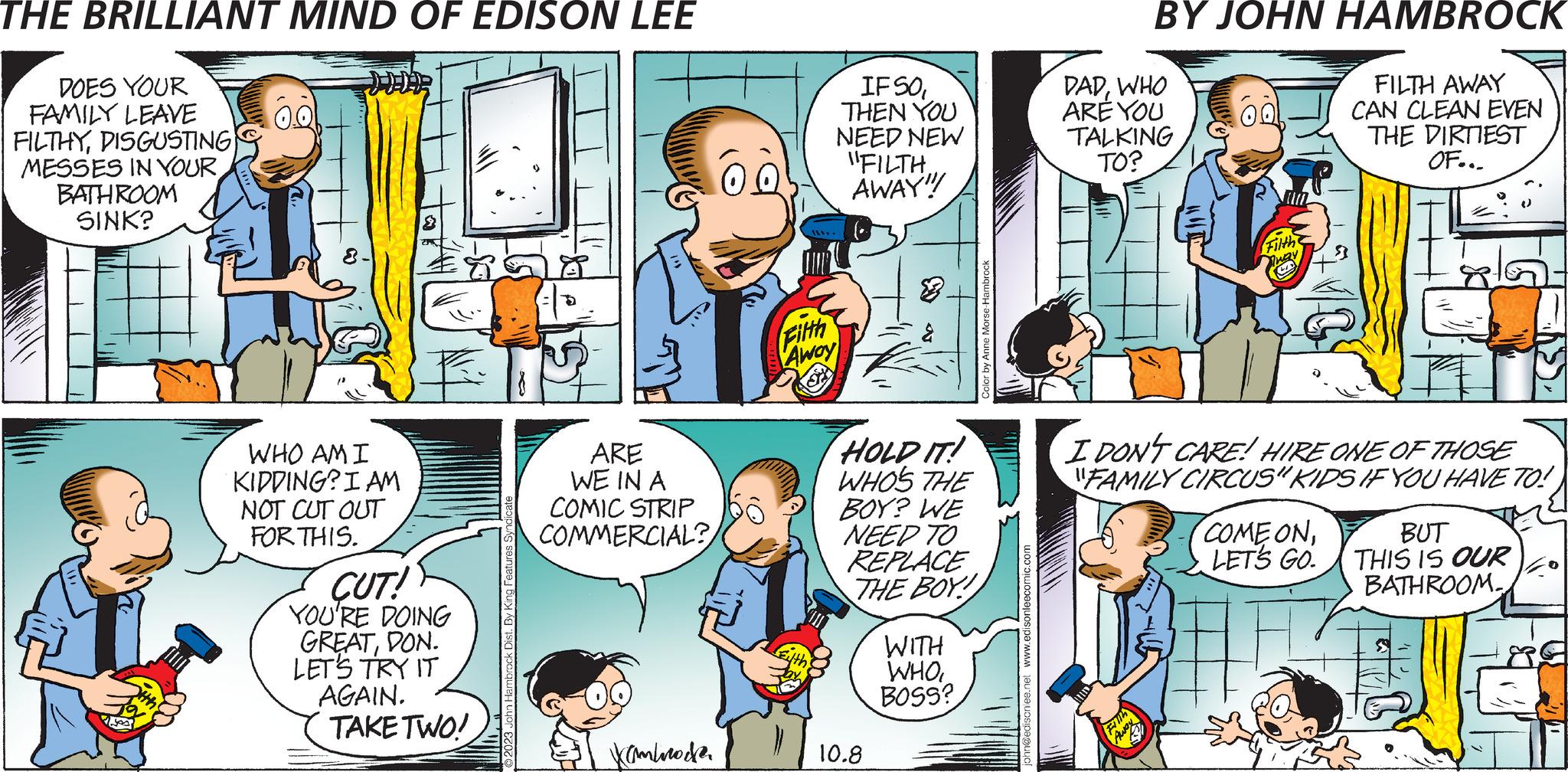 Conversation OCR: THE BRILLIANT MIND OF EDISON LEE DOES YOUR FAMILY LEAVE FILTHYDISGUSTING MESSES IN YOUR BATHROOM SINK? 0.0 WHO AM I KIDDING? I AM NOT CUT OUT FOR THIS. CUT! YOU'RE DOING GREATDON. LET'S TRY IT AGAIN. TAKE TWO! ARE WE IN A COMIC STRIP COMMERCIAL? kambrode 00 Filth Away IF SOTHEN YOU NEED NEW "FILTHAWAY" HOLD IT! WHO'S THE BOY? WE NEED TO REPLACE THE BOY! 10.8 WITH WHOBOSS? @edisonlee.net www.edisonleecomic.com DADWHO ARE YOU TALKING TO? BY JOHN HAMBROCK FILTH AWAY CAN CLEAN EVEN THE DIRTIEST OF... 41 Away 00 I DON'T CARE! HIRE ONE OF THOSE "FAMILY CIRCUS" KIDS IF YOU HAVE TO! Filth COME ONLET'S GO. BUT THIS IS OUR BATHROOM THE BRILLIANT MIND OF EDISON LEE DOES YOUR FAMILY LEAVE FILTHYDISGUSTING MESSES IN YOUR BATHROOM SINK ? 0.0 WHO AM I KIDDING ? I AM NOT CUT OUT FOR THIS . CUT ! YOU'RE DOING GREATDON . LET'S TRY IT AGAIN . TAKE TWO ! ARE WE IN A COMIC STRIP COMMERCIAL ? kambrode 00 Filth Away IF SOTHEN YOU NEED NEW " FILTHAWAY " HOLD IT ! WHO'S THE BOY ? WE NEED TO REPLACE THE BOY ! 10.8 WITH WHOBOSS ? @ edisonlee.net www.edisonleecomic.com DADWHO ARE YOU TALKING TO ? BY JOHN HAMBROCK FILTH AWAY CAN CLEAN EVEN THE DIRTIEST OF ... 41 Away 00 I DON'T CARE ! HIRE ONE OF THOSE " FAMILY CIRCUS " KIDS IF YOU HAVE TO ! Filth COME ONLET'S GO . BUT THIS IS OUR BATHROOM