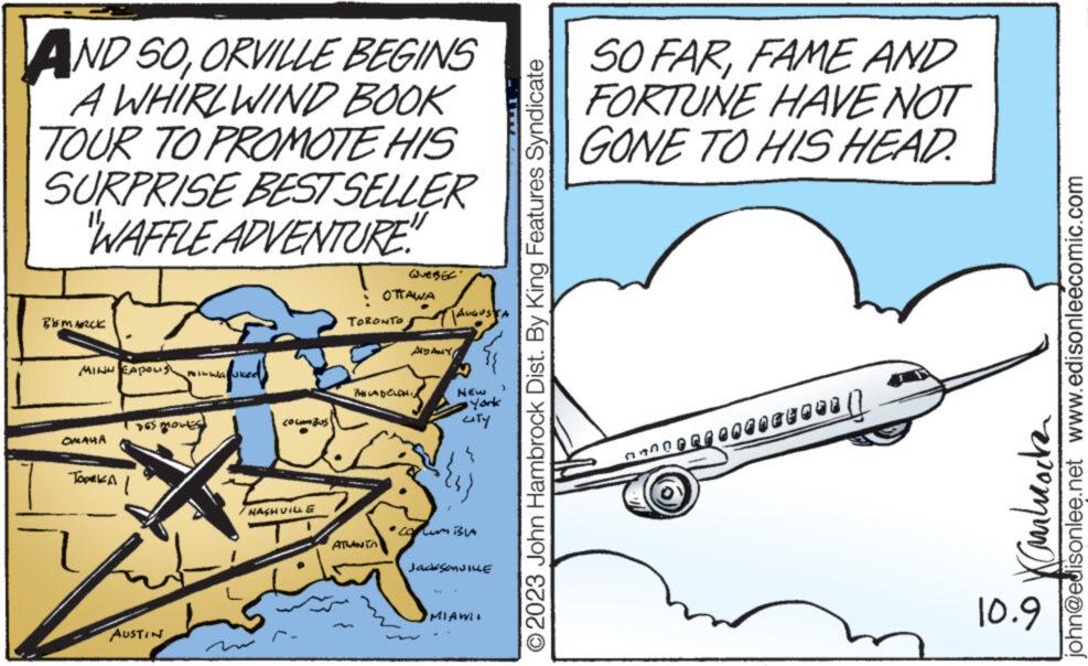 Drawing OCR: AND SOORVILLE BEGINS A WHIRLWIND BOOK TOUR TO PROMOTE HIS SURPRISE BEST SELLER "WAFFLE ADVENTURE" BEMARCE HINH CA OMAHA TOPEKA DES DROWIES AUSTIN Wa JKee NASHVILLE TORONTO (QUEBEK" OTTAWA ATLANTA PHILADELDH ??? ????? TAUGUSTS N NEW York CITY { Jackson VILLE MIAWI O2023 John Hambrock Dist. By King Features Syndicate SO FARFAME AND FORTUNE HAVE NOT GONE TO HIS HEAD. anngerre 148 | Gulrocke 10.9 john@edisonlee.net www.edisonleecomic.com AND SOORVILLE BEGINS A WHIRLWIND BOOK TOUR TO PROMOTE HIS SURPRISE BEST SELLER " WAFFLE ADVENTURE " BEMARCE HINH CA OMAHA TOPEKA DES DROWIES AUSTIN Wa JKee NASHVILLE TORONTO ( QUEBEK " OTTAWA ATLANTA PHILADELDH ??? ????? TAUGUSTS N NEW York CITY { Jackson VILLE MIAWI O2023 John Hambrock Dist . By King Features Syndicate SO FARFAME AND FORTUNE HAVE NOT GONE TO HIS HEAD . anngerre 148 | Gulrocke 10.9 john@edisonlee.net www.edisonleecomic.com