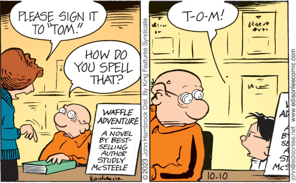 Line OCR: PLEASE SIGN IT TO "TOM!" HOW DO YOU SPELL THAT? WAFFLE ADVENTURE A NOVEL BY BEST- SELLING AUTHOR STUDLY MCSTEELE Handroche O2023 John Hambrock Dist. By King Features Syndicate nil T-O-M! 10.10 UNA WE AD Mc john@edisonlee.net www.edisonleecomic.com PLEASE SIGN IT TO " TOM ! " HOW DO YOU SPELL THAT ? WAFFLE ADVENTURE A NOVEL BY BEST SELLING AUTHOR STUDLY MCSTEELE Handroche O2023 John Hambrock Dist . By King Features Syndicate nil T - O - M ! 10.10 UNA WE AD Mc john@edisonlee.net www.edisonleecomic.com