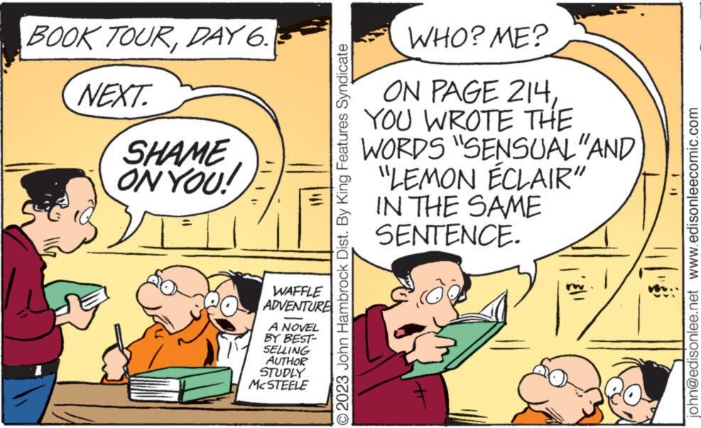 Conversation OCR: BOOK TOURDAY 6. NEXT SHAME ON YOU! SOUT WAFFLE ADVENTURE A NOVEL BY BEST- SELLING AUTHOR STUDLY MCSTEELE © 2023 John Hambrock Dist. By King Features Syndicate WHO? ME? ON PAGE 214YOU WROTE THE WORDS "SENSUAL "AND "LEMON ÉCLAIR" IN THE SAME SENTENCE. john@edisonlee.net www.edisonleecomic.com BOOK TOURDAY 6 . NEXT SHAME ON YOU ! SOUT WAFFLE ADVENTURE A NOVEL BY BEST SELLING AUTHOR STUDLY MCSTEELE © 2023 John Hambrock Dist . By King Features Syndicate WHO ? ME ? ON PAGE 214YOU WROTE THE WORDS " SENSUAL " AND " LEMON ÉCLAIR " IN THE SAME SENTENCE . john@edisonlee.net www.edisonleecomic.com