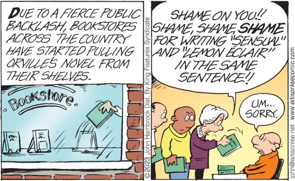 Rectangle OCR: DUE TO A FIERCE PUBLIC BACKLASHBOOKSTORES SHAME ON YOU!! SHAMESHAME ACROSS THE COUNTRY FOR WRITING SENSUAL" HAVE STARTED PULLING ORVILLES NOVEL FROM THEIR SHELVES. AND LEMON ECLAIR" IN THE SAME SENTENCE!! Bookstore 145/ O2023 John Hambrock Dist. By King Features Syndicate Int UM... SORRY. john@edisonlee.net www.edisonleecomic.com DUE TO A FIERCE PUBLIC BACKLASHBOOKSTORES SHAME ON YOU !! SHAMESHAME ACROSS THE COUNTRY FOR WRITING SENSUAL " HAVE STARTED PULLING ORVILLES NOVEL FROM THEIR SHELVES . AND LEMON ECLAIR " IN THE SAME SENTENCE !! Bookstore 145 / O2023 John Hambrock Dist . By King Features Syndicate Int UM ... SORRY . john@edisonlee.net www.edisonleecomic.com