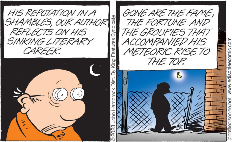Drawing OCR: F HIS REPUTATION IN A SHAMBLESREFLECTS ON HIS SINKING LITERARY CAREER OUR AUTHOR ( © 2023 John Hambrock Dist. By King Features Syndicate GONE ARE THE FAMETHE FORTUNE AND THE GROUPIES THAT ACCOMPANIED HIS METEORIC RISE TO THE TOP. B john@edisonlee.net www.edisonleecomic.com F HIS REPUTATION IN A SHAMBLESREFLECTS ON HIS SINKING LITERARY CAREER OUR AUTHOR ( © 2023 John Hambrock Dist . By King Features Syndicate GONE ARE THE FAMETHE FORTUNE AND THE GROUPIES THAT ACCOMPANIED HIS METEORIC RISE TO THE TOP . B john@edisonlee.net www.edisonleecomic.com