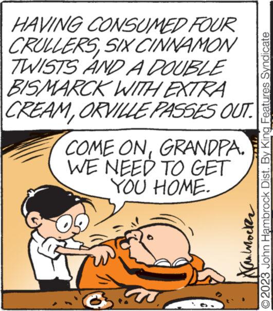 Fiction OCR: HAVING CONSUMED FOUR CRULLERSSIX CINNAMON TWISTS AND A DOUBLE BISMARCK WITH EXTRA CREAMORVILLE PASSES OUT. COME ONGRANDPA. WE NEED TO GET YOU HOME. ??????? © 2023 John Hambrock Dist. By King Features Syndicate HAVING CONSUMED FOUR CRULLERSSIX CINNAMON TWISTS AND A DOUBLE BISMARCK WITH EXTRA CREAMORVILLE PASSES OUT . COME ONGRANDPA . WE NEED TO GET YOU HOME . ??????? © 2023 John Hambrock Dist . By King Features Syndicate