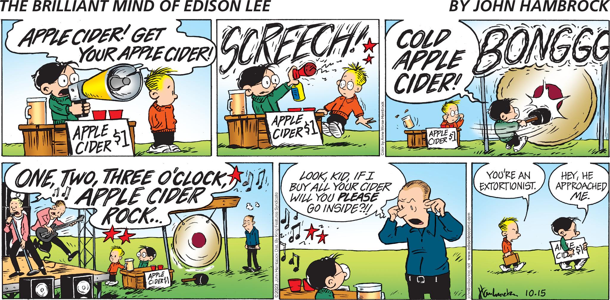 People OCR: THE BRILLIANT MIND OF EDISON LEE APPLE CIDER! GET T YOUR APPLE CIDER! & APPLE $1 CIDER BY JOHN HAMBROCK SCREECHAN COLD APPLE BONGGO CIDER! ONEAPPLE CIDER ROCK... APPLE CIDERS APPLE CIDER $1 Hambrock Dist. By King Features Syndicate Color by Anne Morse-Hambrod LOOKIFI BUY ALL YOUR CIDER WILL YOU PLEASE GO INSIDE?!! APPLE CIDER YOU'RE AN EXTORTIONIST. Hambweten 10.15 HEYHE APPROACHED ME. ANVE CID$18 THE BRILLIANT MIND OF EDISON LEE APPLE CIDER ! GET T YOUR APPLE CIDER ! & APPLE $ 1 CIDER BY JOHN HAMBROCK SCREECHAN COLD APPLE BONGGO CIDER ! ONETHREE O'CLOCKAPPLE CIDER ROCK ... APPLE CIDERS APPLE CIDER $ 1 Hambrock Dist . By King Features Syndicate Color by Anne Morse - Hambrod LOOKIFI BUY ALL YOUR CIDER WILL YOU PLEASE GO INSIDE ? !! APPLE CIDER YOU'RE AN EXTORTIONIST . Hambweten 10.15 HEYHE APPROACHED ME . ANVE CID $ 18