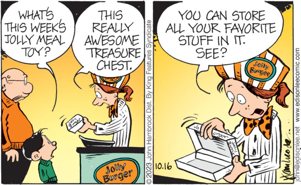 Window OCR: WHAT'S THIS WEEK'S JOLLY MEAL TOY? Binger THIS REALLY AWESOME TREASURE CHEST. Jolly Burger © 2023 John Hambrock Dist. By King Features Syndicate YOU CAN STORE ALL YOUR FAVORITE STUFF IN IT. SEE? 10.16 urger Jolly Jolly Burger john@edisonlee.net www.edisonleecomic.com Butico de WHAT'S THIS WEEK'S JOLLY MEAL TOY ? Binger THIS REALLY AWESOME TREASURE CHEST . Jolly Burger © 2023 John Hambrock Dist . By King Features Syndicate YOU CAN STORE ALL YOUR FAVORITE STUFF IN IT . SEE ? 10.16 urger Jolly Jolly Burger john@edisonlee.net www.edisonleecomic.com Butico de
