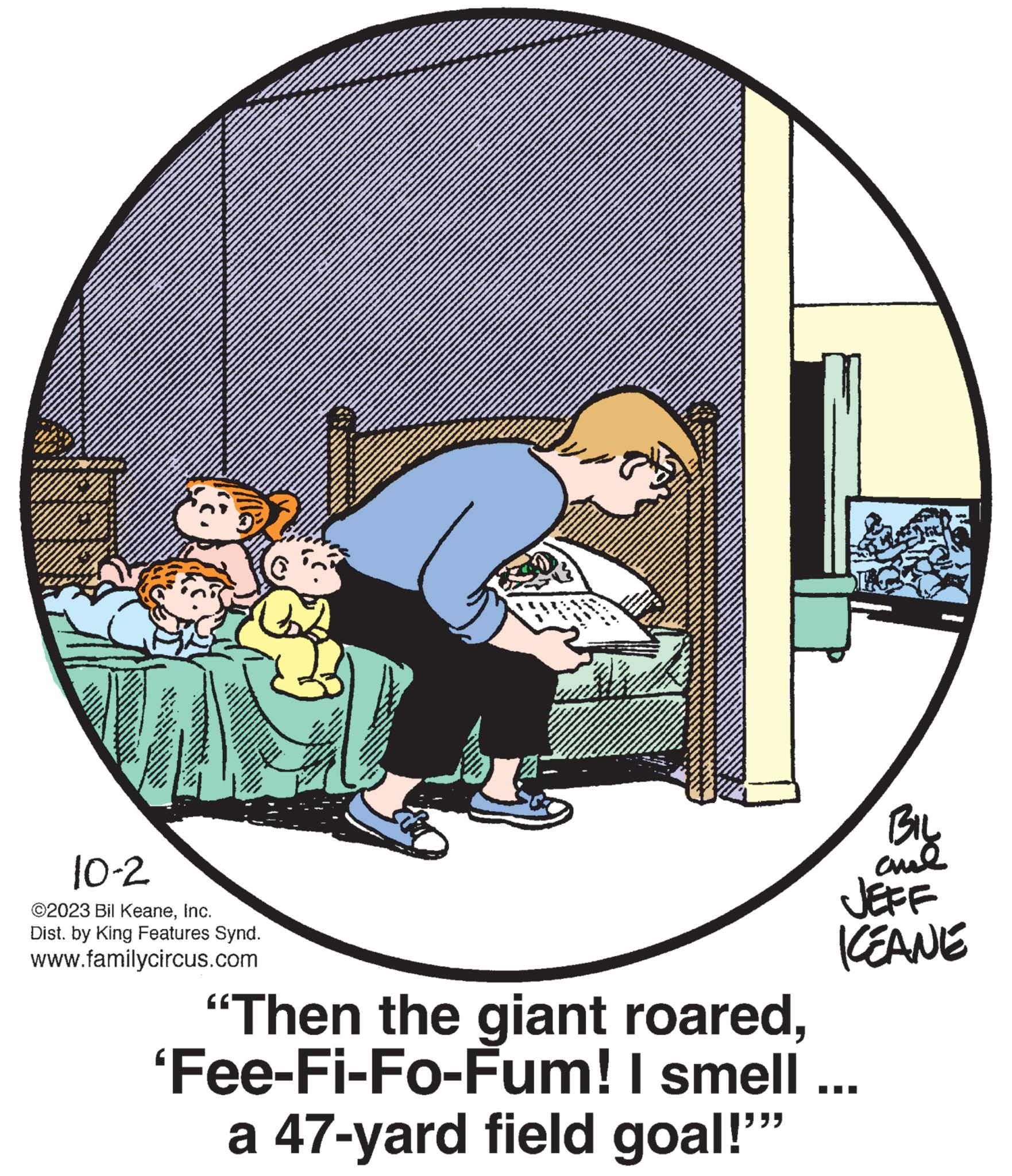 Elbow OCR: TS 10-2 ©2023 Bil KeaneInc. Dist. by King Features Synd. www.familycircus.com "Then the giant roared'Fee-Fi-Fo-Fum! I smell a 47-yard field goal!"" BIL ??? JEFF KEANE TS 10-2 © 2023 Bil KeaneInc. Dist . by King Features Synd . www.familycircus.com " Then the giant roared' Fee - Fi - Fo - Fum ! I smell a 47 - yard field goal ! " " BIL ??? JEFF KEANE