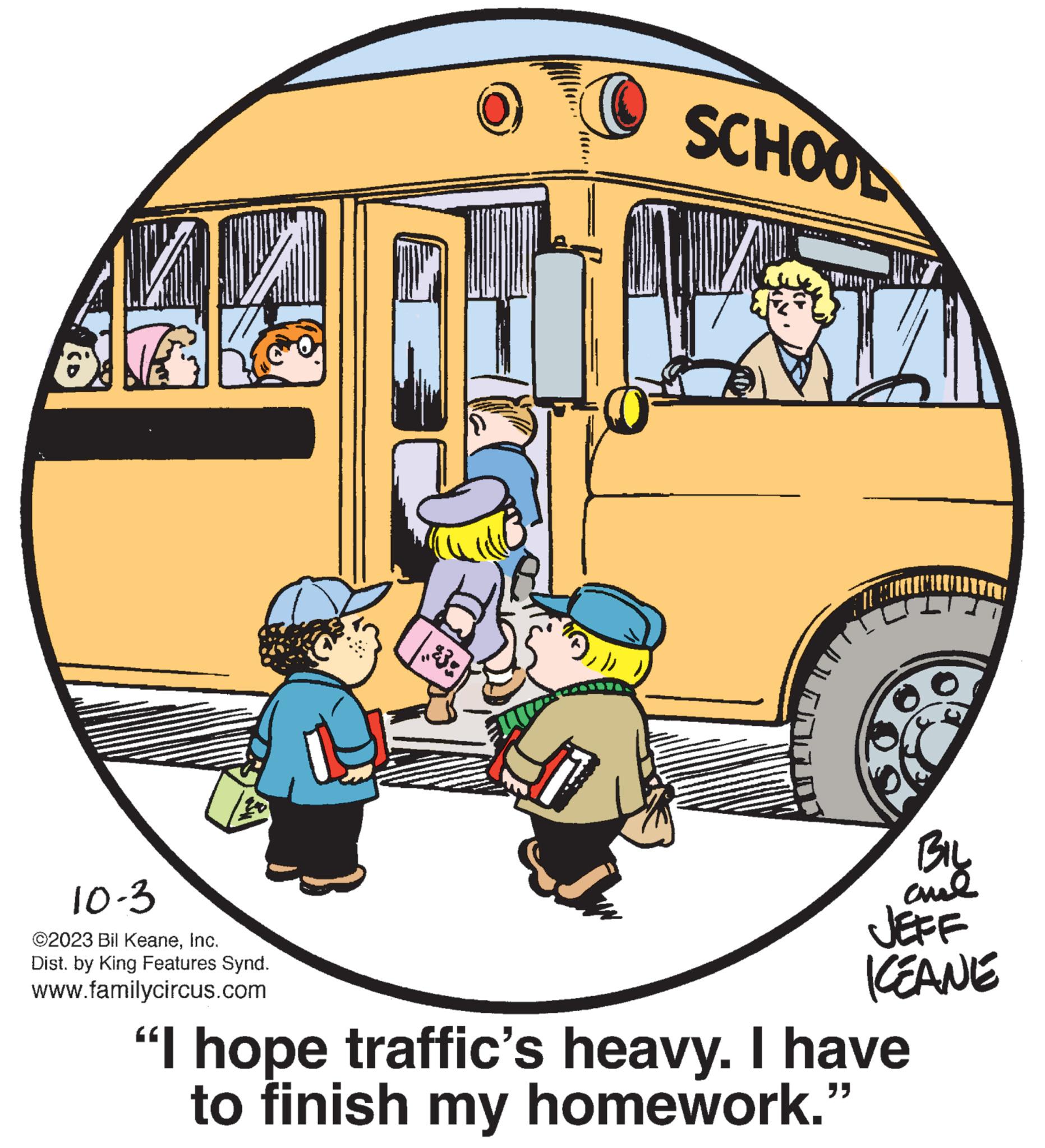 Rolling stock OCR: ARA 10-3 ©2023 Bil KeaneInc. Dist. by King Features Synd. www.familycircus.com $30 SCHOOL 71 BIL ame JEFF KEANE "I hope traffic's heavy. I have to finish my homework." ARA 10-3 © 2023 Bil KeaneInc. Dist . by King Features Synd . www.familycircus.com $ 30 SCHOOL 71 BIL ame JEFF KEANE " I hope traffic's heavy . I have to finish my homework . "