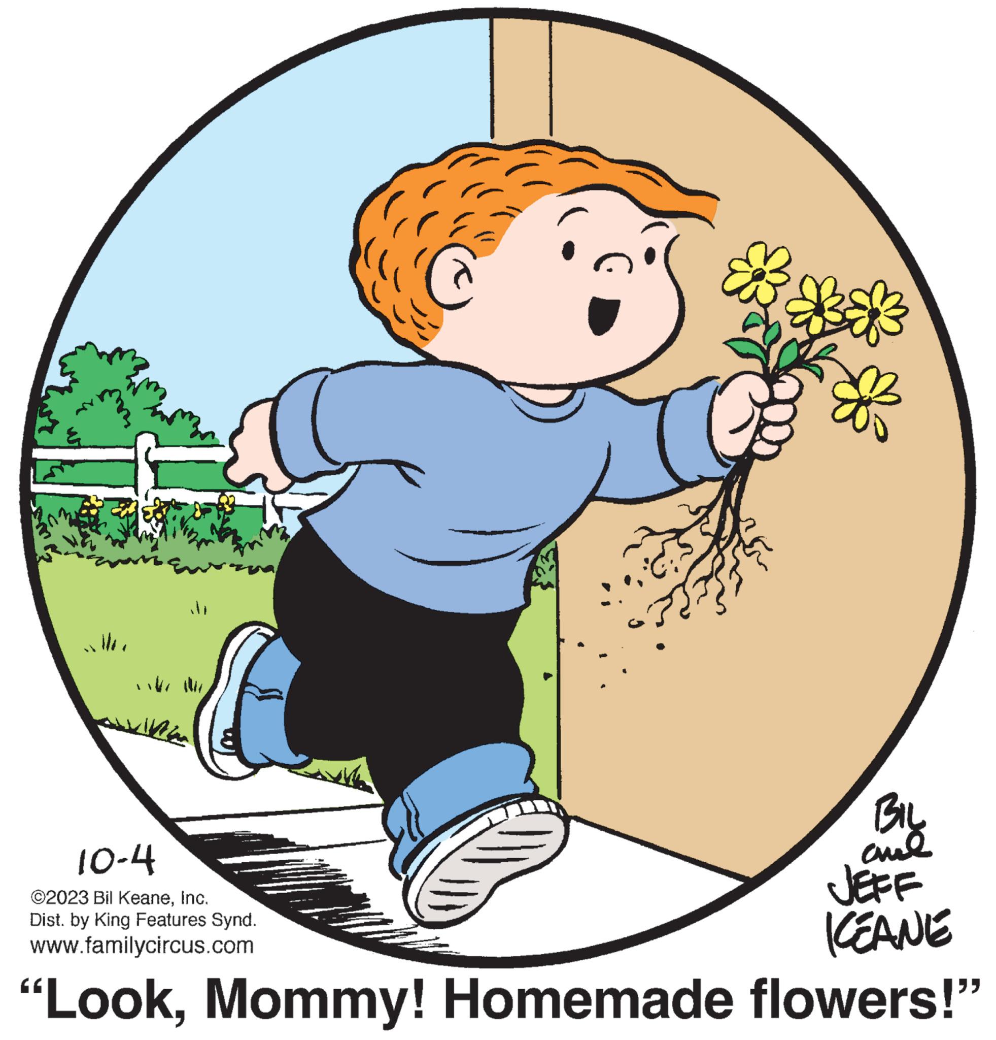 Font OCR: M BIL and JEFF KEANE "LookMommy! Homemade flowers!" 10-4 ©2023 Bil KeaneInc. Dist. by King Features Synd. www.familycircus.com M BIL and JEFF KEANE " LookMommy ! Homemade flowers ! " 10-4 © 2023 Bil KeaneInc. Dist . by King Features Synd . www.familycircus.com