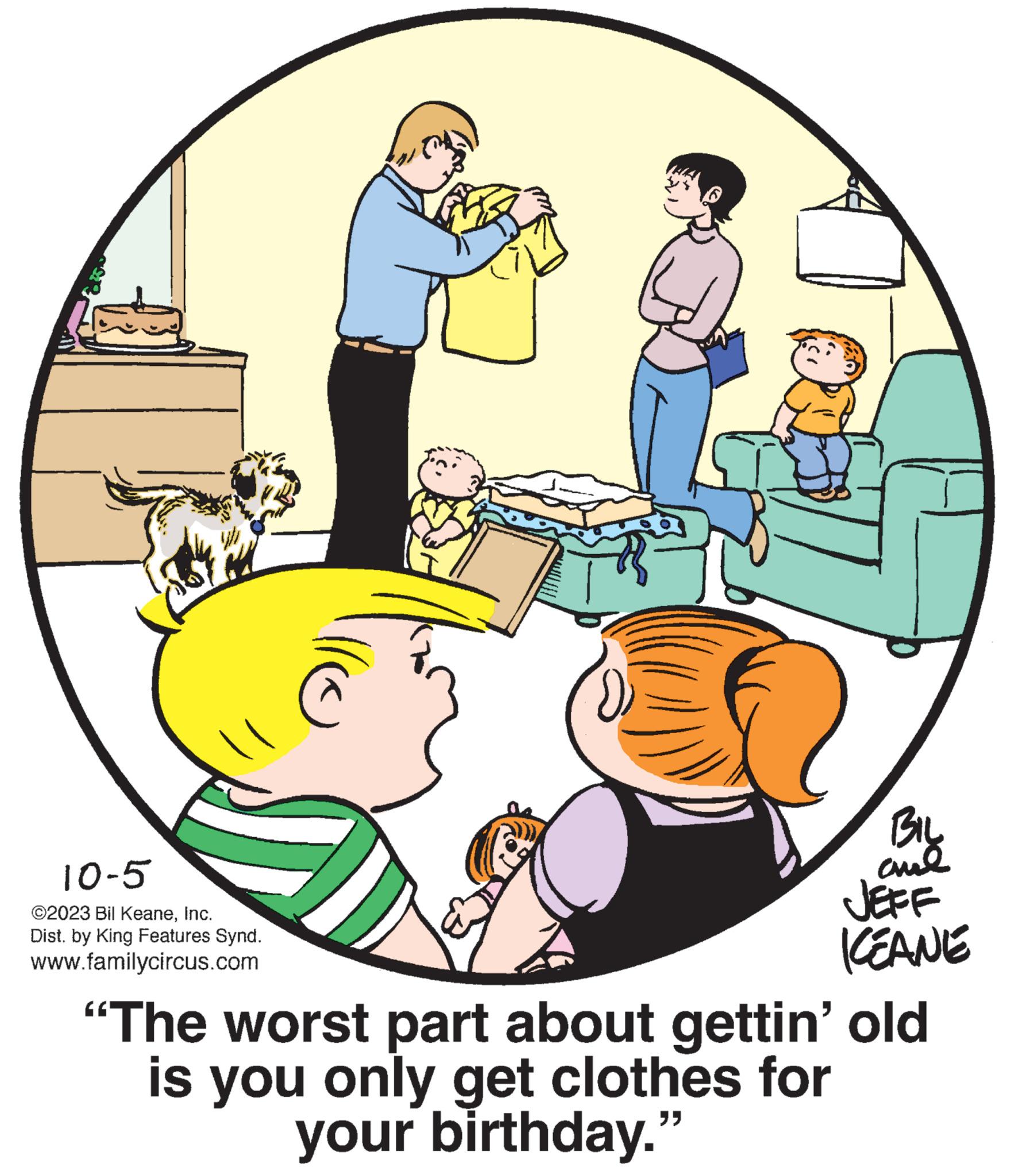 Art OCR: 10-5 ©2023 Bil KeaneInc. Dist. by King Features Synd. www.familycircus.com llo BIL chal JEFF KEANE "The worst part about gettin' old is you only get clothes for your birthday." 10-5 © 2023 Bil KeaneInc. Dist . by King Features Synd . www.familycircus.com llo BIL chal JEFF KEANE " The worst part about gettin ' old is you only get clothes for your birthday . "