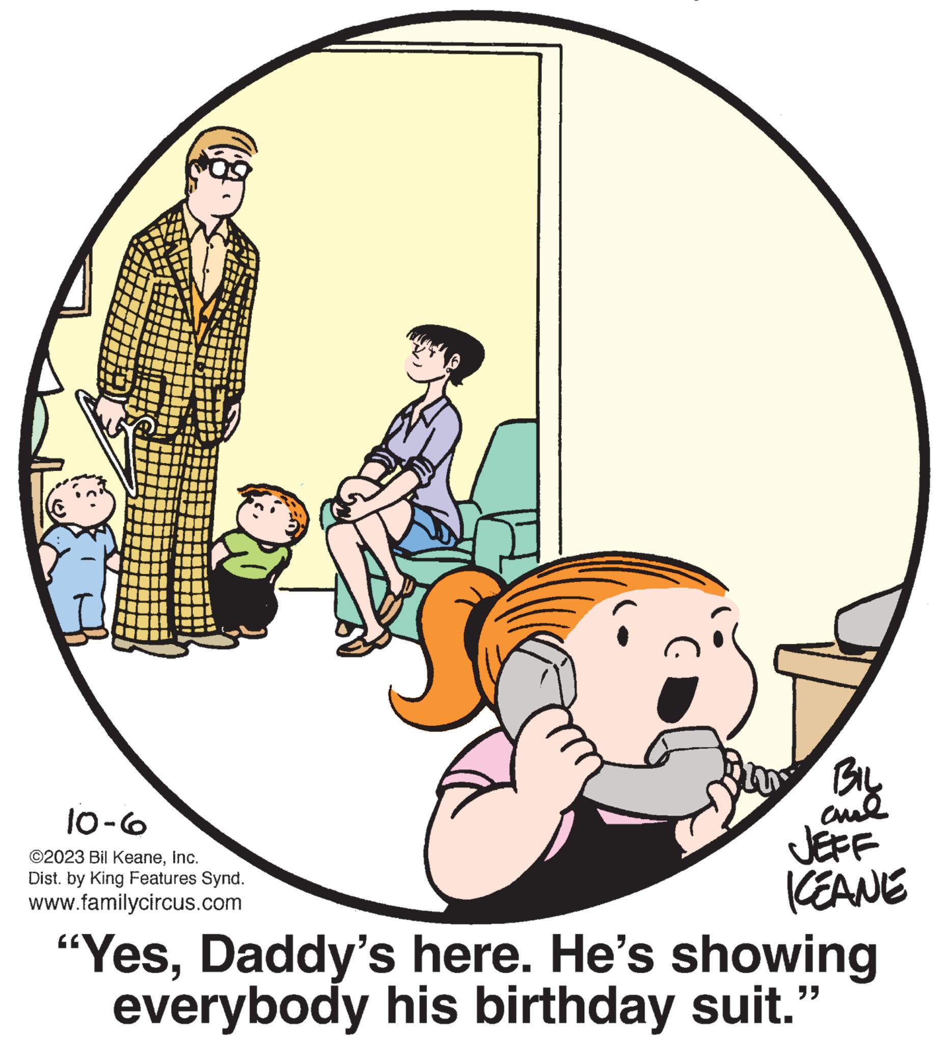 Tire OCR: 10-6 ©2023 Bil KeaneInc. Dist. by King Features Synd. www.familycircus.com BIL 20 BIL ??? JEFF KEANE "YesDaddy's here. He's showing everybody his birthday suit." 10-6 © 2023 Bil KeaneInc. Dist . by King Features Synd . www.familycircus.com BIL 20 BIL ??? JEFF KEANE " YesDaddy's here . He's showing everybody his birthday suit . "