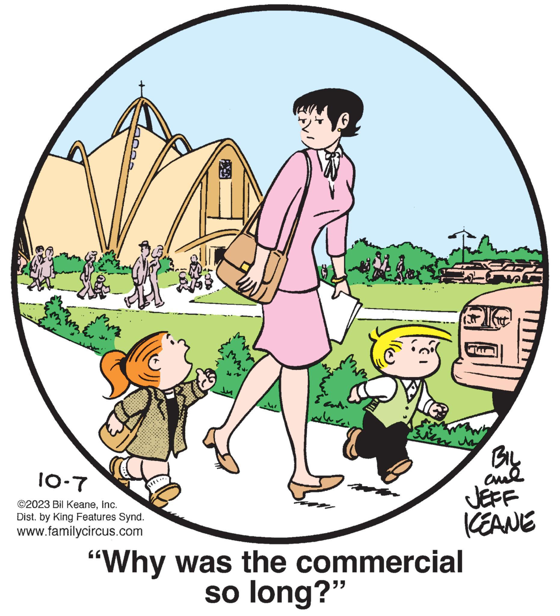 Sharing OCR: 10-7 ©2023 Bil KeaneInc. Dist. by King Features Synd. www.familycircus.com Lu { contin a TIC? kim BIL ame JEFF KEANE "Why was the commercial so long?" 10-7 © 2023 Bil KeaneInc. Dist . by King Features Synd . www.familycircus.com Lu { contin a TIC ? kim BIL ame JEFF KEANE " Why was the commercial so long ? "