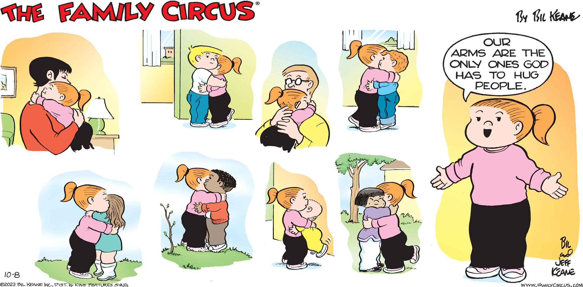 Social group OCR: THE FAMILY CIRCUS ???? 10-8 ©2023 BIL KEANE INC.DIST. by KING FEATURES SYND. whe im O Zur Enjoy ave wa By BIL KEANE OUR ARMS ARE THE ONLY ONES GOD HAS TO HUG PEOPLE. BIL and JEFF KEANE www.FAMILY CIRCUS.COM THE FAMILY CIRCUS ???? 10-8 © 2023 BIL KEANE INC .DIST . by KING FEATURES SYND . whe im O Zur Enjoy ave wa By BIL KEANE OUR ARMS ARE THE ONLY ONES GOD HAS TO HUG PEOPLE . BIL and JEFF KEANE www.FAMILY CIRCUS.COM