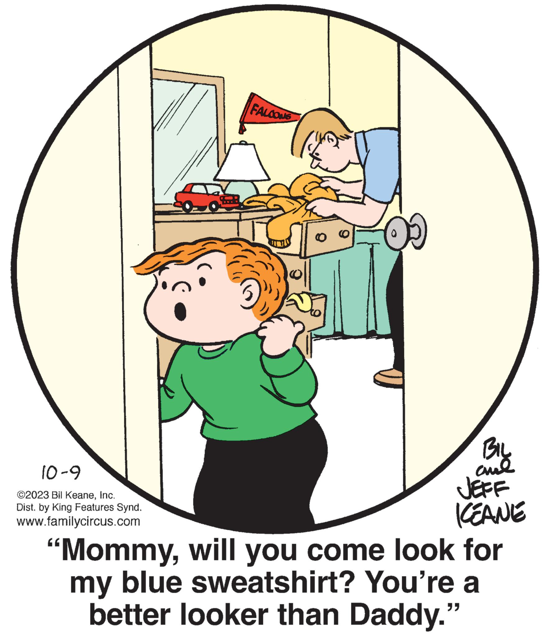 Child OCR: 10-9 ©2023 Bil KeaneInc. Dist. by King Features Synd. www.familycircus.com FALCONS BIL and JEFF KEANE "Mommywill you come look for my blue sweatshirt? You're a better looker than Daddy." 10-9 © 2023 Bil KeaneInc. Dist . by King Features Synd . www.familycircus.com FALCONS BIL and JEFF KEANE " Mommywill you come look for my blue sweatshirt ? You're a better looker than Daddy . "